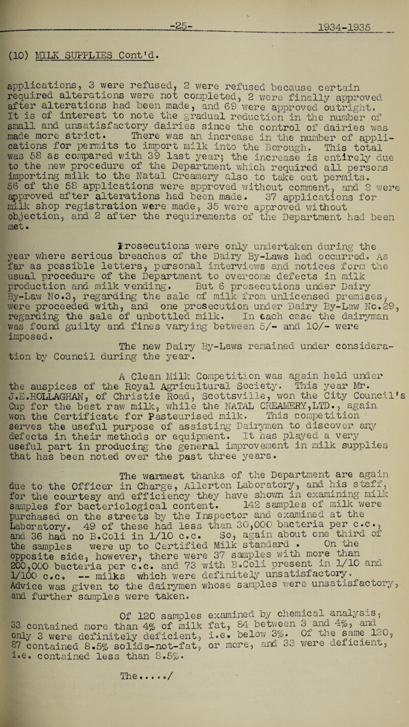 -25- 1934-1935 (10) MILK SUPPLIES Cont'd. applications9 3 were refused, 2 were refused because certain required alterations were not completed, 2 were finally approved after alterations had been made, and 69 were approved outright# It is ol interest to note the gradual reduction in the number of small and unsatisfactory dairies since the control of dairies was made more strict# There was an increase in the number of appli¬ cations for permits to import milk into the Borough# This total was 58 as compared with 39 last year$ the increase is entirely due to the new procedure of the Department which required all persons importing milk to.the.Natal Creamery also to take out permits. 56 of the 58 applications were approved without comment, and 2 were approved after alterations had been made. 37 applications for milk shop registration were made, 35 were approved without objection, and 2 after the requirements of the Department had been met. prosecutions were only undertaken during the year where serious breaches of the Dairy By-Laws had occurred. As far as possible letters, personal interviews and notices form the usual procedure of the Department to overcome defects in milk production and milk vending'. But 6 prosecutions under Dairy By-Law No.3, regarding the sale of milk from unlicensed premises, were proceeded with, and one prosecution under Dairy By-Law No.29, regarding the sale of unbottled milk. In each case the dairyman was found guilty and fines varying between 5/- and 10/- were imposed. The new Dairy By-Laws remained under considera¬ tion by Council during the year. A Clean Milk Competition was again held under the auspices of the Royal Agricultural Society. This year Mr. J.E.HOLLAGHAN, of Christie Road, Scottsville, won the City Council's Cup for the best raw milk, while the NATAL CREAMERY,LTD., again won the Certificate for Pasteurised milk. This competition serves the useful purpose of assisting Dairymen to discover any defects in their methods or equipment. It has played.a very useful part in producing the general improvement in milk supplies that has been noted over the past three years. The warmest thanks of the Department are again due to the Officer in Charge, Allerton Laboratory, and his staff, for the courtesy and efficiency they have shown in examining milk samples for bacteriological content. 142 samples of milk were purchased on the streets by the Inspector and examined at the Laboratory. 49 of these had less than 30,000 bacteria per c.c., and 36 had no B.Coli in 1/10 c.c. So, again about one third ox the samples were up to Certified Milk standard . On 'Che opposite side, however, there were 37 samples with more tnan 200,000 bacteria per c.c. and. 73 with B.Coli present in 1/10 and 1/100 c.c. — milks which were definitely unsatisfactory.^ Advice was given to the dairymen whose samples were unsatisfactory and further samples were taken. ? Of 120 samples 33 contained more than 4% of milk only 3 were definitely deficient, 37 contained 8.5% solids-not-fat, ioe, contained less than 8.5%. examined by chemical analysis. fat, 84 between i.e. below 3%. or more, and 3 q and 3 and 4%, Of the same 120, were deficient. The...o o/