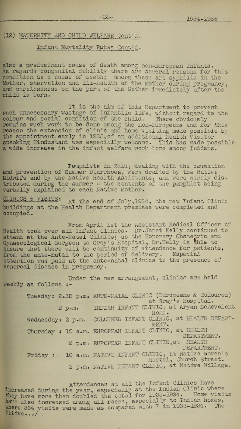 or ’60“ 1934-1935 (12) MATERNITY AND CHILD WELFARE Conthj.. Infant Mortality Rates Contra. also a predominant cause of death, among non-European infants. As regards congenital debility there are several reasons for this condition as a cause of death5 .among these are syphilis in the Mother, starvation and ill-health of the Mother during pregnancy, and carelessness on the part of the Mother immediately after the child is born! It is the aim of this Department to prevent such unnecessary wastage of infantile life, without regard to the colour and social condition of the child. There obviously remains much work to be done among the non-Europeans and for this reason the extension of clinic and home visiting made possible by the appointment,early in 1935,of an additional Health Visitor speaking Hindustani was especially welcome. This has made possible a wide increase in the infant welfare work done among Indians. Pamphlets in Zulu, dealing’ with the causation and prevention of Summer Diarrhoea, were drafted by the Native Midwife and by the Native Health Assistants, and were widely dis¬ tributed during the summer - the contents of the pamphlet being verbally explained to each Native Mother. CLINICS & VISITS s At the end of July,1934, the new Infant Clinic building's at the Health Department premises were completed and occupied. From April 1st the Assistant Medical Officer of Health took over all Infant Clinics. Dr.Janet Kelly continued to attend at the Ante-Natal Clinics5 as the Honorary Obstetric and Gynaecological Surgeon to Grey's Hospital, Dr*.Kelly is able to ensure that there will be continuity of attendance for.patients, from the ante-natal to the period of delivery. Especial attention was paid at the ante-natal clinics tc the presence of venereal disease in pregnancy. Under the new arrangement, clinics are held weekly as follows s- ANTE-NATAL CLINIC (Europeans & Coloured) at Grey ' s Hosp ital. INDIAN INFANT CLINIC, at Aryan Benevolent Home. COLOURED INFANT CLINIC, at HEALTH DEPART¬ MENT . Tuesday2 2.30 p.m 2 a.m. •L. Wednesday2 2 p.m. Thursdav : 10 a.in. EUROPEAN INFANT CLINiC, at HEALTH DEPARTMENT. 2 p.m. EUROPEAN INFANT CLINIC,at HEALTH DEPARTMENT. Friday s 10 a«m. NATIVE INFANT CLINIC, at Native Women’s Hostel, Church Street. 2 p.m. NATIVE INFANT CLINIC, at Native Willage. Attendances at all the Infant.Clinics.have increased during the year, especially at the Indian Clinic wnere. they have more than doubled the total for 1933-1934j. ^ ^Home visits have also increased among all races, especially to Indian homes, where 364 visits were made as compared with 7 in 1935-x^3±. iLo Native 0../ v