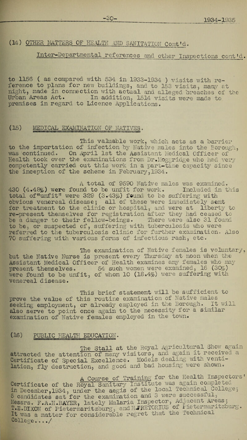 1934-1935 (14) OTHER MATTERS OF HEALTH AND SMITA_TI0N_3Qjit4d. Inter-Departmental ref erenc e s and^ o ther Inspe ctions cont1 cl to 1156 ( as compared with 534 in 1933-1334 ) visits with re¬ ference to plans for new buildings, and to 153 visits, many at night? made in connection with actual and alleged breaches of the Urban Areas Act. In addition, 1514 visits were made to premises in regard to Licence Applications. (15) MEDICAL EXAMINATION OF NATIVES. This valuable work, which acts as a barrier to the importation of infection by Native males into the Eorough, was continued. On April 1st the Assistant Medical Officer of Health took over the examinations from Dr.Moggridge who had very competently carried out this work in a part-time capacity since the inception of the scheme in February,1934. A total of 9590 Native males was examined. 430 (4.48%) were found to be unfit for work. Included in this total ofuunfitrt were 32S (3.43%) feuncl to be suffering with obvious venereal disease 5 all of these were immediately sent for treatment to the clinic or hospital, and were at liberty to re-present themselves for registration after they had ceased to be a danger to their fellow-beings. There were also 31 found to be, or suspected of, suffering with tuberculosis who were referred to the tuberculosis clinic for further examination. Also 70 suffering with various forms of infectious rash, etc. The examination of Native females is voluntary but the Native Nurse is present every Thursday at noon when the Assistant Medical Officer of Health examines any females who may present themselves. 54 such women were examined, 16 (30%) were found to be unfit, of whom 10 (18.4%) were suffering with venereal disease. This brief statement will be sufficient to prove the value of this routine examination of Native males seeking employment, or already employed in the Borough. It will also serve to point once again to the necessity for a similar examination of Native females employed in the town. (16) PUBLIC HEALTH EDUCATION The Stall at the Royal Agricultural Show again attracted the attention of many visitors, and again it received a Certificate of Special Excellence. Models dealing with venti¬ lation, fly destruction, and good and bad housing were shown. A Course of Training for the Health Inspectors Certificate of the Royal Sanitary Institute was again completed in December,1934, under the aegis of the local Technical College3 5 candidates sat for the examination and 3 were successiul, Messrs. F.A.H.BAYER, lately Malaria Inspector, Adjacent Areas 3 T.E.DIXON of Pietermaritzburg, andHJPRETORIUS ox r±etermaritzbur It was a matter for considerable regret that the technical College. . ../ &