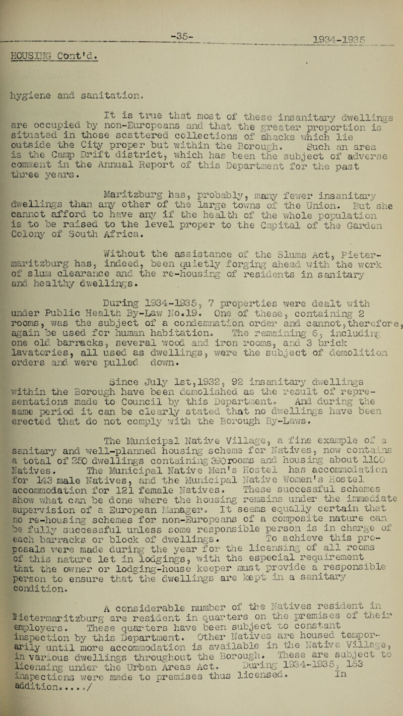 HOUSING COnt'd. hygiene and sanitation. .lt: is true that most of these insanitary dwellings are occupied by non-Europeans and that the greater proportion is situated in those scattered collections of shacks which lie outside the City proper but within the Borough. Such an area is the Camp Drift district, which has been the subject of adverse comment in the Annual Report of this Department for the past three years. Maritzburg has, probably, many fewer insanitary dwellings than any other of the large towns of the Union. B cannot afford to have any if the health of the whole population is to be raised to the level proper to the Capital of the Gai Colony of South Africa. sue Without the assistance of the Slums Act, Pieter maritzburg has, indeed, been quietly forging ahead with the work of slum clearance and the re-housing of residents in sanitary and healthy dwellings. Public Health By-Law No»19. One of these, containing 2 was the subject of a condemnation order and cannot,therefore 1 . • I 1 • P—.. . a .— . _ n . During 1934-1935, 7 properties were dealt with under rooms, again be used for human habitation. one old barracks, several wood and iron rooms, _ _ _ lavatories, all used as dwellings, were the subject of demolition orders and were pulled down. The remaining 6, including and 3 brick Since July 1st,1932, 92 insanitary dwellings within the Borough have been demolished as the result of repre¬ sentations made to Council by this Department* And during the same period it can be clearly stated that no dwellings have been erected that do not comply with the Borough By-Laws. The Municipal Native Village, a fine example of a sanitary and well-planned housing scheme for Natives, now contains a total of 250 dwellings containing 330rooms and housing about 1100 Natives. The Municipal Native Men's Hostel has accommodation for 143 male Natives, and the Municipal Native Women's Hostel accommodation for 121 female Natives. These successful schemes show what can be done where the housing remains under the immediate supervision of a European Manager. It seems equally certain that no re-housing schemes for non-Europeans of a composite nature can be fullv successful unless some responsible person is in charge of each barracks or block of dwellings. . To achieve this pro¬ posals were made during the year for the licensing of all rooms of this nature let in lodgings, with the especial requirement that the owner or lodging-house keeper must provide a responsible person to ensure that the dwellings are kept in a sanitary condition. r\ r< CO A considerable number of the Natives resident in. Pietermaritzburg are resident in quarters on the premises of their employers. These quarters have been subject no constant ’ * are housed tempor- in idie Native Village, in various dwellings throughout the Borough. These are subject oo licensing under the Urban Areas Act. During_19^4-1935, 153 inspections were made to premises thus licensed. in addition...../ employers. These quarters have seen suuje inspection by this Department. Other Nativ ariiy until more accommodation is available