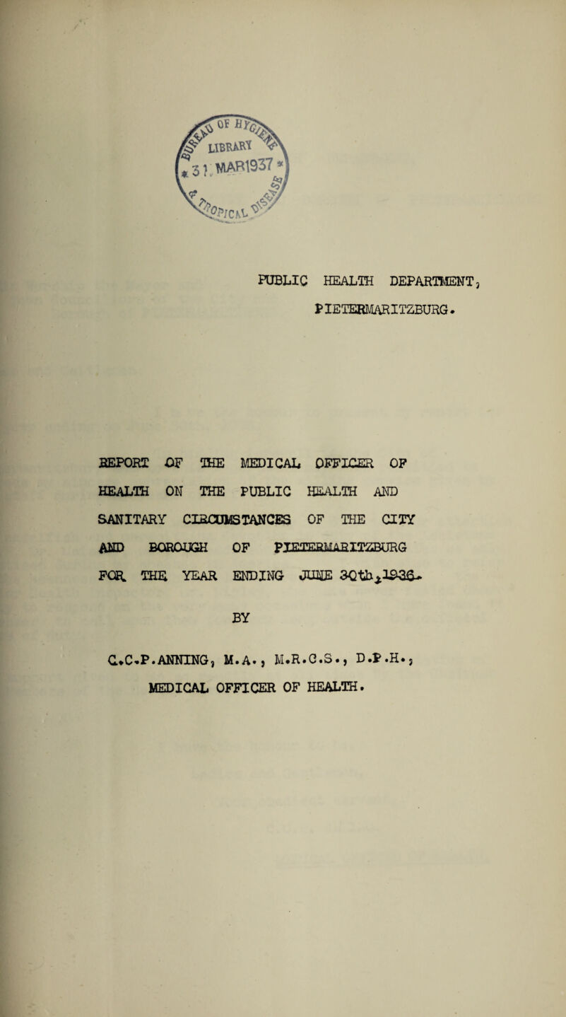 PUBLIC HEALTH DEPARTMENT PIETERMARITZBURG. REPORT OF THE MEDICAL OFFICER OF HEALTH ON THE PUBLIC HEALTH AND SANITARY CIRCUMS TAN CES OF THE CITY AND BOROUGH OF PIETERMARITZBURG FOR. THE YEAR ENDING JUNE 30tbA103&. BY C.C.P.ANNING, M.A., M.R.C.S., D.P.H., MEDICAL OFFICER OF HEALTH.