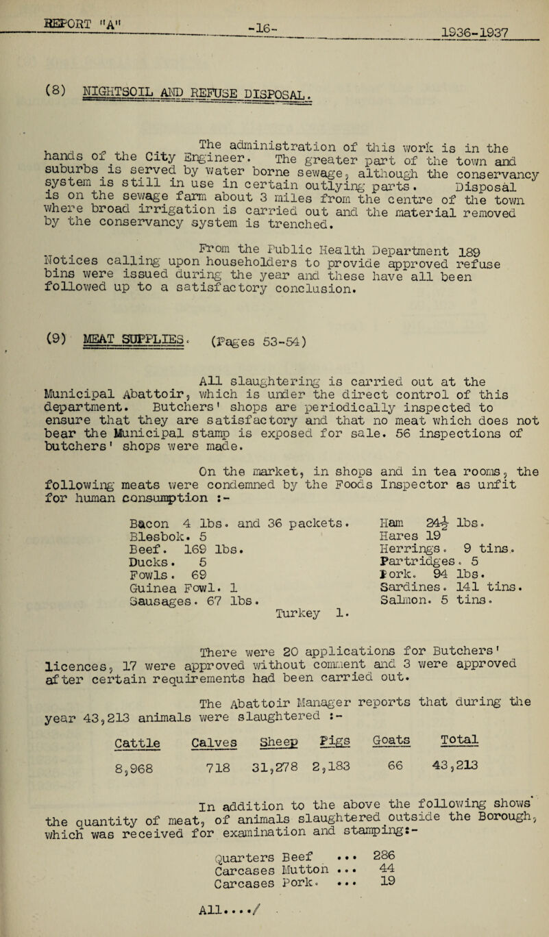 1936-1937 -16- (8) SgKT30IL„MD_REHJSE_DISP0SAL. T^e administration of this work is in the hands of.the City Engineer. The greater part of the town and suburbs.is served by water borne sewage, although the conservancy system is still in use in certain outlying parts. Disposal is on the sewage farm about 3 miles from the centre of the town where broad irrigation is carried out and the material removed by the conservancy system is trenched. From the Public Health Department 189 Notices calling upon householders to provide approved refuse bins were issued during the year and these have all been followed up to a satisfactory conclusion. (9) MEAT_SOPPLIES . (pages 53-54) All slaughtering is carried out at the Municipal Abattoir, which is under the direct control of this department. Butchers’ shops are periodically inspected to ensure that they are satisfactory and that no meat which does not bear the Municipal stamp is exposed for sale. 56 inspections of butchers' shops were made. On the market, in shops and in tea rooms, the following meats were condemned by the Foods Inspector as unfit for human consumption :- Bacon 4 lbs. and 36 packets. Blesbok. 5 Beef. 169 lbs. Ducks. 5 Fowls. 69 Guinea Fowl. 1 Sausages. 67 lbs. Turkey 1. Ham 24-J lbs. Hares 19 Herring’s . 9 tins. Partridges. 5 Pork. 94 lbs. Sardines. 141 tins. Salmon. 5 tins. There were 20 applications for Butchers' licences, 17 were approved without comment and 3 were approved after certain requirements had been carried out. The Abattoir Manager reports that during the year 43,213 animals were slaughtered Cattle Calves Sheep Figs Goats Total 8,968 718 31,278 2,183 66 43,213 • In addition to the above the following shows* the quantity of meat, of animals slaughtered outside the Borough, which was received for examination and stamping:- Quarters Beef ••• 286 Carcases Mutton ••• 44 Carcases Pork. ••• 19 All ••••</