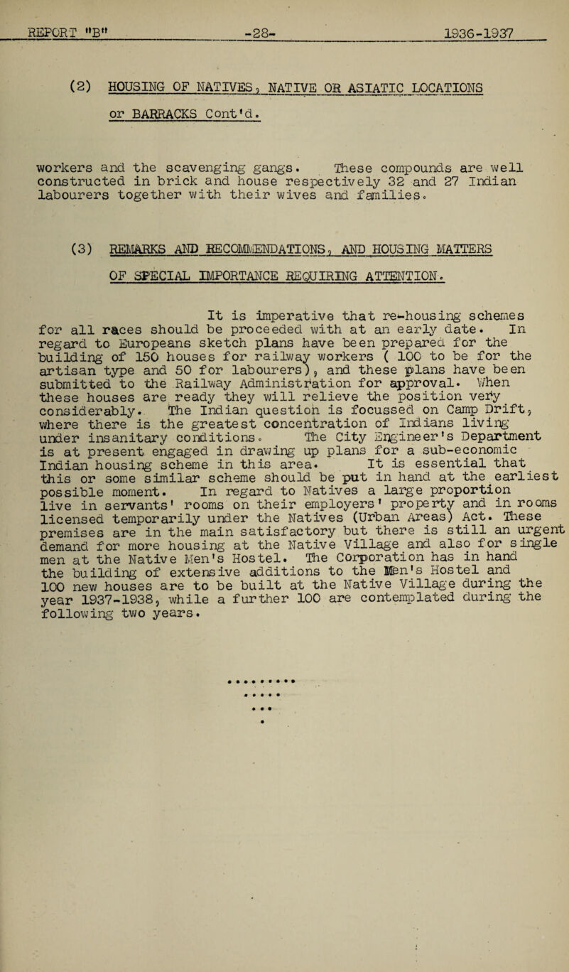 (2) HOUSING OF NATIVES, NATIVE OR ASIATIC LOCATIONS or BARRACKS Cont1d. workers and the scavenging gangs. ‘These compounds are well constructed in brick and house respectively 32 and 27 Indian labourers together with their wives and families. (3) REMARKS AND RECOMMENDATIONS, AND HOUSING MATTERS OF SPECIAL IMPORTANCE REQUIRING ATTENTION. It is imperative that re^housing schemes for all races should be proceeded with at an early date. In regard to Europeans sketch plans have been prepared for the building of 150 houses for railway workers ( 100 to be for the artisan type and 50 for labourers)? and these plans have been submitted to the Railway Administration for approval* When these houses are ready they will relieve the position very ^ considerably. The Indian question is focussed on Gamp Drift9 where there is the greatest concentration of Indians living under insanitary conditions. The City Engineer’s Department is at present engaged in drawing up plans for a sub-economic Indian housing scheme in this area. It is essential that this or some similar scheme should be put in hand at the earliest possible moment. In regard to Natives a large proportion live in servants' rooms on their employers’ property and in rooms licensed temporarily under the Natives (Urban Areas) Act. These premises are in the main satisfactory but there is still an urgent demand for more housing at the Native Village and also for single men at the Native Men's Hostel. The Corporation has in hand the building of extensive additions to the Hen's Hostel and 100 new houses are to be built at the Native Village during the year 1937-1938, while a further 100 are contemplated during- the following two years.