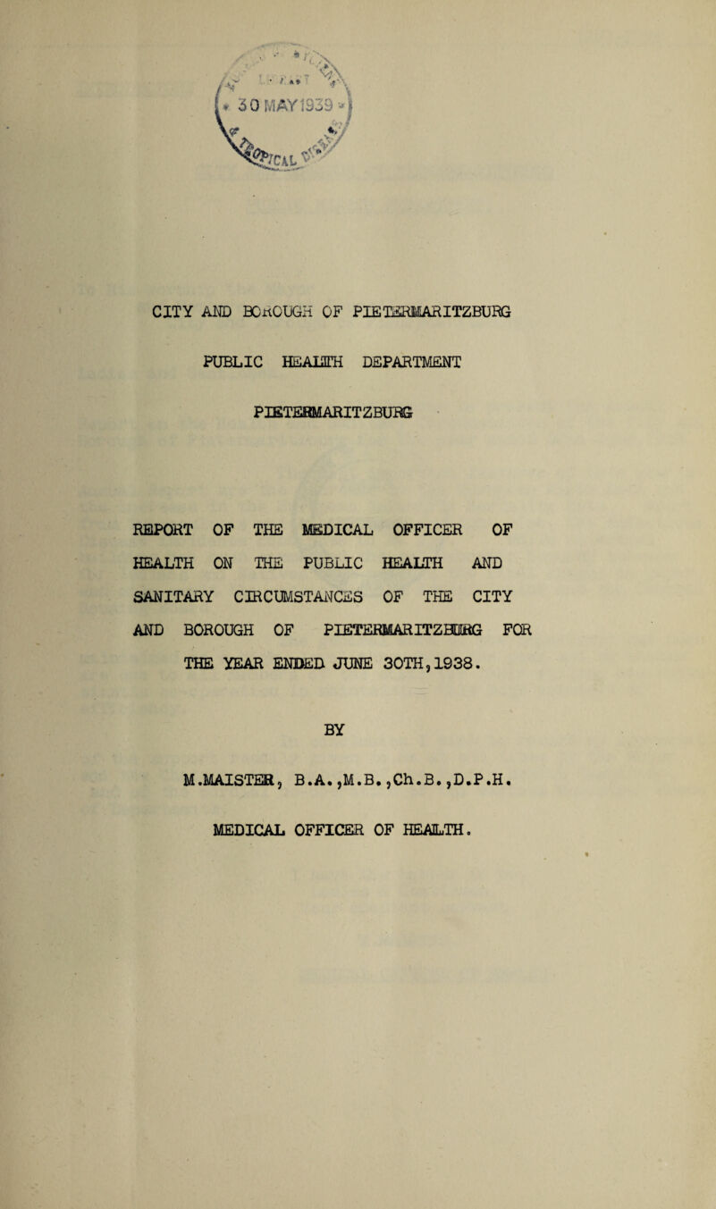 CITY AMD BOROUGH OF PIETERMARITZBURG PUBLIC HEALITH DEPARTMENT PIETERMARITZBURG REPORT OF THE MEDICAL OFFICER OF HEALTH ON THE PUBLIC HEALTH AND SANITARY CIRCUMSTANCES OF THE CITY AND BOROUGH OF PIETERMARITZBURG FOR THE YEAR ENDED JUNE 30TH,1938. BY M.MAISTER, B.A, ,M.B. ,Ch.B. ,D.P.H.