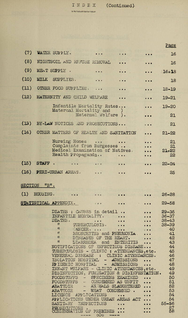 Page (7) WATER SUPPLY. ... • • • 16 (8) NIGHTSOIL hND REFUSE REMOVAL « • 1 16 (9) MEAT SUPPLY , . • • • 16*18 (10) MILK SUPPLIES. • • e 18 (11) OTHER FOOD SUPPLIES. • • • 18-19 (12) MATERNITY AND CHILD WELFARE © • • 19-21 Infantile Mortality Rates..• Maternal Mortality and ) • • t 19-20 Maternal Welfare ). • • • 21 (13) BY-LAW NOTICES .AND PROSECUTIONS . .. 0 • § 21 (14) OTHER MATTERS OF HEALTH AND SANITATION • ♦ • 21-S2 Nursing Homes ... ... • • • 21 Complaints from Burgesses . • • • • 21 Medical Examination of Natives. ... 21*22 Health Propaganda.. ... ... 22 (15) STAFF . •«• .co ... • • • 22-24 (16) PERI-URBAN AREAS. « # * 25 SECTION B. (1) HOUSING. .o. o f> t. ... • • • 26-28 STATISTICAL appendix . 1 1 « 29-58 DEATHS : CAUSES in detail •• ... 29-35 INFANTILE MORTALITY. • • • 36-37 DEaTHS * ... ... • • • 38-43  TUBERCULOSIS. ... 38-39 ,J CANCER.... O • • 40 BRONCHITIS and PNEUMONIA.. • » • 41  DISEASES OF THE HEART. 1 • • 42 11 DIARRHOEA and ENTERITIS • • • 43 NOTIFICATIONS OF INFECTIOUS DISEASE ©ft 44 TUBERCULOSIS - CLINIC : ATTENDANCES,etc. 45 VENEREAL DISEASE : CLINIC ATTENDANCES. 46 ISOLATION HOSPITAL - ADMISSIONS ... 47 EPIDEMIC HOSPITAL - ADMISSIONS ... 48 INFANT WELFARE - CLINIC ATTENDANCES,etc. 49 DISINFECTION, FUMIGATION & DISINFESTATION. 49 FOODSTUFFS - SPECIMENS EXAMINED ... 50 FOODSTUFFS - CONDEMNED AS UNFIT ... 51 ABATTOIR ~ ANIMALS SLAUGHTERED ... 52 ABATTOIR - MEAT CONDEMNED . ... 53 LICENCE APPLICATIONS ... ... ■ 54 APPLICATIONS UNDER URBAN AREAS ACT ... 54 SANITARY INSPECTIONS ... ... 55-56 PROSECUTIONS . ... ... 57 CONDEMNATION OF PREMISES ... ... 58 oOo -