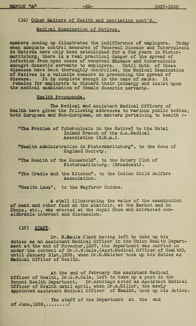 (14) Other Matters of Health and Sanitation cont’d. Medical Examination of Natives. numbers coming up illustrates the indifference of employers. Today when adequate control measures of Venereal Disease and Tuberculosis in Natives have only been established for a few years in Pieter¬ maritzburg, there is a real practical danger of the spread of infection from open cases of venereal disease and tuberculosis amongst domestic servants to employers. Until both of these diseases have been thoroughly controlled, the Medical Examination of Natives is a valuable measure in preventing the spread of disease. It is complete enough in the case of males. It remains for employers to discard their lethargy and insist upon the medical examination of female domestic servants. Health Propaganda. The Medical And Assistant Medical Officers of Health have given the following addresses to various public bodies, both European and Non-European, on matters pertaining to health :- •’The Problem of Tuberculosis in the Native’,’ to the Natal Inland Branch of the S.A.Medical Association (B.M.A.). •’Health Administration in Pietermaritzburg”, to the Sons of England Society. ’’The Health of the Household”, to the Rotary Club of Pietermaritzburg. (Broadcast). ’’The Cradle and the Kitchen”, to the Indian Child Welfare Association. ’’Health Laws”, to the Wayfarer Guides. A stall illustrating the value of the examination of meat and other food at the Abattoir, at the Market and in Shops, etc., was erected at the Royal Show and attracted con¬ siderable interest and discussion. (15) STAFF. Dr. B.Maule Clark having left to take up his duties as an Assistant Medical Officer in the Union Health Depart¬ ment at the end of November, 1937, the department was carried on under the control of Dr .G.W. Gale, (Asst. Medical Officer of Health), until January 31st, 1938, when Dr.M.Maister took up his duties as Medical Officer of Health. At the end of February the Assistant Medical Officer of Health, Dr.G.W.Gale, left to take up a post in the Benoni Health Department. Dr.Armitage acted as Assistant Medical Officer of Health until April, when Dr .A.Mi Her, the newly appointed Assistant Medical Officer of Health, took up his duties. The staff of the Department at the end of June, 1938,../