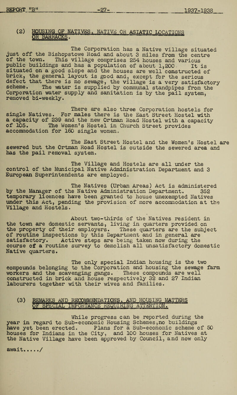 1937-1938 (2) HOUSING OF NATIVES. NATIVE OR ASIATIC LOCATIONS OR BARRACKS c ~ =---= The Corporation has a Native village situated just off the Bishopstowe Road and about 3 miles from the centre of the town. This village comprises 254 houses and various public buildings and has a population of about 1,200- It is situated on a good slope and the houses are well constructed of brick, the general layout is good and, except for the serious defect that there is no sewage, the village is a very satisfactory scheme. The water is supplied by communal standpipes from the Corporation water supply and sanitation is by the pail system, removed bi-weekly. There are also three Corporation hostels for single Natives. For males there is the East Street Hostel with a capacity of 239 and the new Ortman Road Hostel with a capacity of 105. The Women’s Hostel in Church Street provides accommodation for 160 single women. The East Street Hostel and the Women’s Hostel are sewered but the Ortman Road Hostel is outside the sewered area and has the pail removal system. The Village and Hostels are all under the control of the Municipal Native Administration Department and 3 European Superintendents are employed. The Natives (Urban Areas) Act is administered by the Manager of the Native Administration Department. 352 temporary licences have been granted to house unexempted Natives under this Act, pending the provision of more accommodation at the Village and Hostels. « About two-thirds of the Natives resident in the town are domestic servants, living in quarters provided on the property of their employers. These quarters are the subject of routine inspections by this Department and in general are satisfactory. Active steps are being taken now during the course of a routine survey to demolish all unsatisfactory domestic Native quarters. The only special Indian housing is the two compounds belonging to the Corporation and housing the sewage farm workers and the scavenging gangs. These compounds are well constructed in brick and house respectively 32 and 27 Indian labourers together with their wives and families. (3) REMARKS AND RECOMMENDATIONS. AND HOUSING MATTERS OF SPECIAL IMPORTANCE REQUIRING ATTENTION. While progress can be reported during the year in regard to Sub-economic Housing Schemes,no buildings have yet been erected. Plans for a Sub-economic scheme of 50 houses for Indians in the City, and 100 houses for Natives at the Native Village have been approved by Council, and now only await...../
