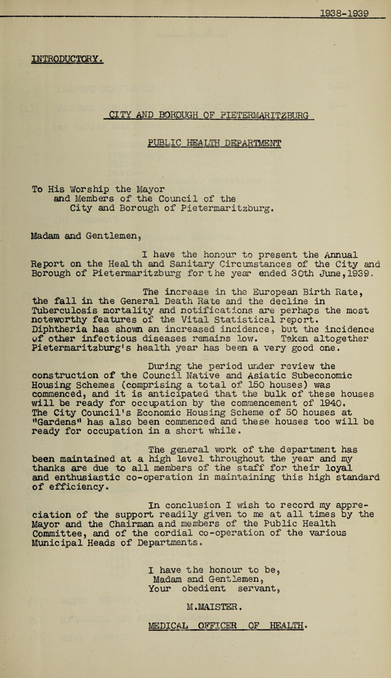 1938-1939 INTRODUCTORY. CITY AND BOROUGH OF PIETERMARITZBURG PUBLIC HEALTH DEPARTMENT To His Worship the Mayor and Members of the Council of the City and Borough of Pietermaritzburg. Madam and Gentlemen, I have the honour to present the Annual Report on the Health and Sanitary Circumstances of the City and Borough of Pietermaritzburg for the year ended 30th June, 1939. The increase in the European Birth Rate, the fall in the General Death Rate and the decline in Tuberculosis mortality and notifications are perhaps the most noteworthy features of the Vital Statistical report. Diphtheria has shown an increased incidence, but the incidence uf other infectious diseases remains low. Taken altogether Pietermaritzburg's health year has been a very good one. During the period under review the construction of the Council Native and Asiatic Subeconomic Housing Schemes (comprising a total of 150 houses) was commenced, and it is anticipated that the bulk of these houses will be ready for occupation by the commencement of 1940. The City Council's Economic Housing Scheme of 50 houses at Gardens’1 has also been commenced and these houses too will be ready for occupation in a short while. The general work of the department has been maintained at a high level throughout the year and my thanks are due to all members of the staff for their loyal and enthusiastic co-operation in maintaining this high standard of efficiency. In conclusion I wish to record my appre¬ ciation of the support readily given to me at all times by the Mayor and the Chairman and members of the Public Health Committee, and of the cordial co-operation of the various Municipal Heads of Departments. I have the honour to be. Madam and Gentlemen, Your obedient servant, M .MAISTER.