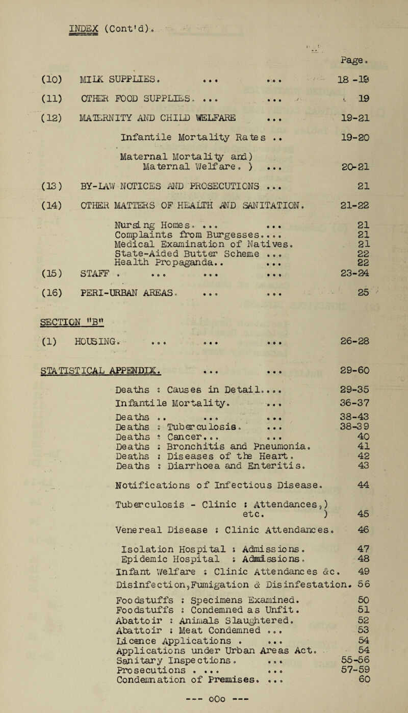 INDEX (Cont'd). Page. do) MILK SUPPLIES. 0 0 o 18 -19 (11) OTHER FOOD SUPPLIES. ... OOO .S' ■ L 19 (12) MATERNITY AND CHILD WELFARE • 0 0 19-21 Infantile Mortality Rates .. 19-20 Maternal Mortality and) Maternal Welfare. ) ... 20-21 (13) BY-IAW NOTICES AND PROSECUTIONS ... 21 (14) OTHER MATTERS OF HEALTH AMD SANITATION. 21-22 Nursing Homes. ... ... 21 Complaints from Burgesses.... 21 Medical Examination of Natives. 21 State-Aided Butter Scheme ... 22 Health Propaganda.. ... 22 (15) STAFF . ... ... ... 23-24 (16) PERI-URBAN AREAS. ... ... 25 SECTION MB° (1) HOUSING. ... ... ... 26-28 STATISTICAL APPENDIX. ... ... 29-60 Deaths s Causes in Detail.... Infantile Mortality. ... Deaths .. ... ... Deaths ; Tuberculosis. ... Deaths a Cancer... ... Deaths : Bronchitis and Pneumonia. Deaths s Diseases of the Heart. Deaths s Diarrhoea and Enteritis. 29-35 36-37 38-43 38-3 9 40 41 42 43 Notifications of Infectious Disease. 44 Tuberculosis - Clinic s Attendances,) etc. ) 45 Venereal Disease i Clinic Attendances. 46 Isolation Hospital % Admissions. 47 Epidemic Hospital ; Admissions. 48 Infant welfare s Clinic Attendances dec. 49 Disinfection5Fumigation <£ Disinfestation. 56 Foodstuffs s Specimens Examined. 50 Foodstuffs i Condemned as Unfit. 51 Abattoir : Animals Slaughtered. 52 Abattoir s Meat Condemned ... 53 Licence Applications .... 54 Applications under Urban Areas Act. 54 Sanitary Inspections. ... 55-56 Prosecutions .... ... 57-59 Condemnation of Premises. ... 60 oOo