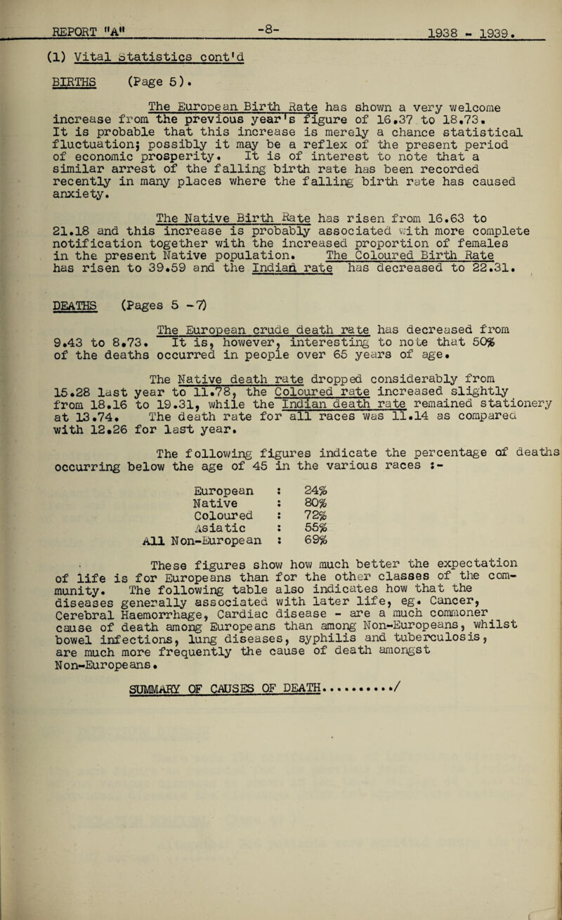 (1) Vital Statistics cont'd BIRTHS (Page 5). The European Birth Rate has shown a very welcome increase from the previous year’s figure of 16.37 to 18.73. It is probable that this increase is merely a chance statistical fluctuation; possibly it may be a reflex of the present period of economic prosperity. It is of interest to note that a similar arrest of the falling birth rate has been recorded recently in many places where the falling birth rate has caused anxiety. The Native Birth Rate has risen from 16.63 to 21.18 and this increase is probably associated with more complete notification together with the increased proportion of females in the present Native population. The Coloured Birth Rate has risen to 39.59 and the Indiad rate has decreased to 22.31. DEATHS (Pages 5-7) The European crude death rate has decreased from 9.43 to 8.73. It is? however, interesting to note that 50% of the deaths occurred in people over 65 years of age. The Native death rate dropped considerably from 15.28 last year to 11.78, the Coloured rate increased slightly from 18.16 to 19.31, while the~Indian death rate remained stationery at 13.74. The death rate for all races was 11.14 as compared with 12.26 for last, year. The following figures indicate the percentage of deaths occurring below the age of 45 in the various races European : 24% Native : 80% Coloured : 72% Asiatic : 55% All Non-European : 69% These figures show how much better the expectation of life is for Europeans than for the other classes of the com¬ munity. The following table also indicates how that the diseases generally associated with later life, eg. Cancer, Cerebral Haemorrhage, Cardiac disease - are a much commoner cause of death among' Europeans than among Non-Europeans, whilst bowel infections, lung diseases, syphilis and tuberculosis, are much more frequently the cause of death amongst N on-Europe ans• SUMMARY OF CAUSES OF DEATH /