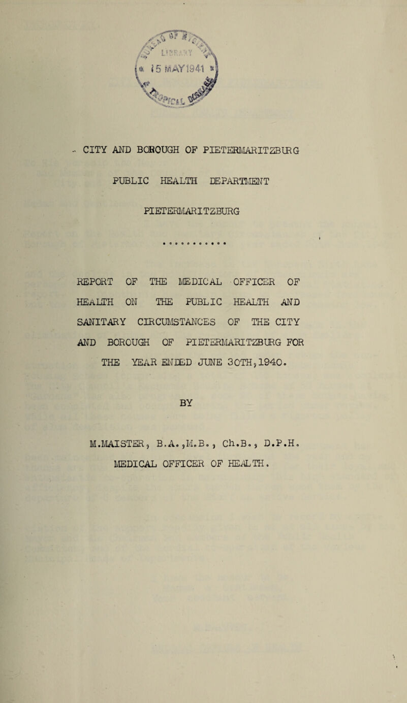 PUBLIC HEALTH DEPARTMENT PIETERMARITZBURG REPORT OF THE MEDICAL OFFICER OF HEALTH ON THE PUBLIC HEALTH AND SANITARY CIRCUMSTANCES OF THE CITY AND BOROUGH OF PIETERMARITZBURG FOR THE YEAR ENDED JUNE 30TH?1940. BY M.MAISTER9 B.A. ,M.B., Ch.Bo3 D.P.H. MEDICAL OFFICER OF HEALTH,