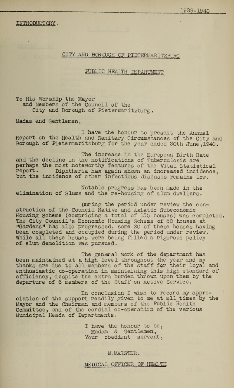 INTRODUCTORY» CITY AND BQROJGK OF PIETERMARITZBURG PUBLIC HEALTH DEPARTMENT To His Worship the Mayor and Members of the Council of the City and Borough of Pietermaritzburg. Madam and Gentlemen3 I have the honour to present the Annual Report on the Health and Sanitary Circumstances of the City and Borough of Pietermaritzburg for the year ended 30th June , 1940. The increase in the European Birth Rate and the decline in the notifications of Tuberculosis are perhaps the most noteworthy features of the Vital Statistical report. Diphtheria has again shown an increased incidence3 but the incidence of other infectious diseases remains low. Notable progress has been made in the elimination of Slums and the re-housing of slum dwellers. During the period under review the con¬ struction of the Council Native and Asiatic Subeconomic Housing scheme (comprising a total of 150 houses) was completed. The City Council's Economic Housing Scheme of 50 houses at '‘Gardens*1 has also progressed;, some 20 of these houses having been completed and occupied during the period under review. While all these houses were being filled a rigorous policy of slum demolition vas pursued. The general work of the department has been maintained at a high level throughout the year and my thanks are due to all members of the staff for their loyal and enthusiastic co-operation in maintaining this high standard of efficiency3 despite the extra burden thrown upon them by the departure of 6 members of the Staff on Active Service, In conclusion I wish to record my appre¬ ciation of the support readily given to me at all times by the Mayor and the Chairman and members of the Public Health Committee 9 and of the cordial co-operation of the various Municipal Heads of Departments. I have the honour to be 3 Madam & Gentlemen, Your obedient servant 5 M.MAISTER. MEDICAL OFFICER OF HEALTH