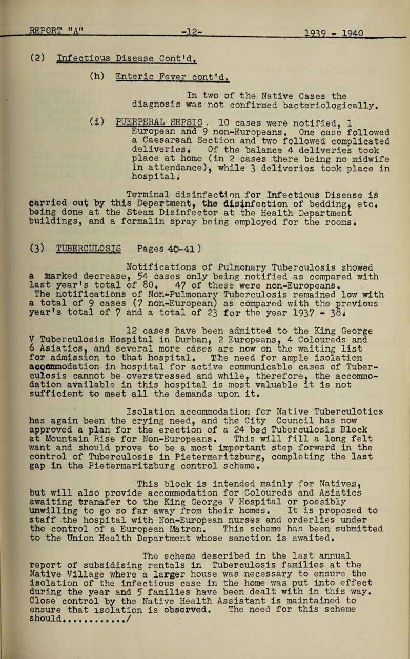 232SL^Xm (2) Infectious Disease Cont’d. (h) Enteric Fever cont’d. In two of the Native Cases the diagnosis was not confirmed bacteriologically, (i) PUERPERAL SEPSIS . 10 cases were notified, 1 European and 9 non-Europeans, One case followed a Caesarean Section and two followed complicated deliveries* Of the balance 4 deliveries took place at home (in 2 cases there being no midwife in attendance), while 3 deliveries took place in hospital* Terminal disinfection for Infectious Disease is carried out by this Department, the disinfection of bedding, etc* being done at the Steam Disinfector at the Health Department buildings, and a formalin spray being employed for the rooms* (3) TUBERCULOSIS Pages 40-41) Notifications of Pulmonary Tuberculosis showed a marked decrease, 54 cases only being notified as compared with last year’s total of 80* 47 of these were non-Europeans, The notifications of Non-Pulmonarv Tuberculosis remained low with a total of 9 cases (7 non-European) as compared with the previous year’s total of 7 and a total of 23 for the year 1937 ** 38* 12 cases have been admitted to the King George V Tuberculosis Hospital in Durban, 2 Europeans, 4 Coloureds and 6 Asiatics, and several more cases are now on the waiting list for admission to that hospital. The need for ample isolation accommodation in hospital for active communicable cases of Tuber¬ culosis cannot be overstressed and while, therefore, the accommo¬ dation available in this hospital is most; valuable it is not sufficient to meet all the demands upon it. Isolation accommodation for Native Tuberculotics has again been the crying need, and the City Council has now approved a plan for the erection of a 24 bed Tuberculosis Block at Mountain Rise for Non-Europeans. This will fill a long felt want and should prove to be a most important step forward in the control of Tuberculosis in Pietermaritzburg, completing the last gap in the Pietermaritzburg control scheme. This block is intended mainly for Natives, but will also provide accommodation for Coloureds and Asiatics awaiting transfer to the King George V Hospital or possibly unwilling to go so far away from their homes. It is proposed to staff the hospital with Non-European nurses and orderlies under the control of a European Matron. This scheme has been submitted to the Union Health Department whose sanction is awaited. The scheme described in the last annual report of subsidising rentals in Tuberculosis families at the Native Village where a larger house was necessary to ensure the isolation of the infectious case in the home was put into effect during the year and 5 families have been dealt with in this way. Close control by the Native Health Assistant is maintained to ensure that isolation is observed. The need for this scheme should..,/