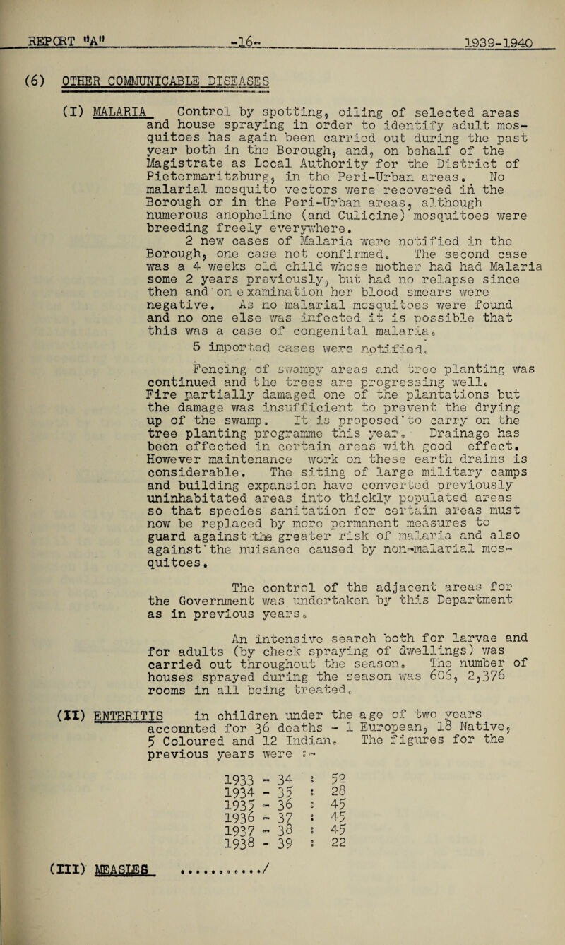 (6) OTHER COMMUNICABLE DISEASES (I) MALARIA Control by spotting, oiling of selected areas and house spraying in order to identify adult mos¬ quitoes has again been carried out during the past year both in the Borough, and, on behalf of the Magistrate as Local Authority for the District of Pietermaritzburg, in the Peri-Urban areas0 No malarial mosquito vectors were recovered in the Borough or in the Peri-Urban areas, a],though numerous anopheline (and Cuiicine) mosquitoes v/ere breeding freely everywhere. 2 new cases of Malaria were notified in the Borough, one case not confirmedB The second case was a 4 weeks old child whose mother had had Malaria some 2 years previously, but had no relapse since then and'on examination her blood smears were negative. As no malarial mosquitoes were found and no one else was infected it is possible that this was a case of congenital malariac 5 imported cases were notified* Fencing of swampy areas and tree planting was continued and the trees are progressing well. Fire partially damaged one of the plantations but the damage was insufficient to prevent the drying up of the swamp. It is proposed.to carry on the tree planting programme this year. Drainage has been effected in certain areas with good effect. However maintenance work on these earth drains is considerable. The siting of large military camps and building expansion have converted previously uninhabitated areas into thickly populated areas so that species sanitation for certain areas must now be replaced by more permanent measures to guard against ■'the greater risk of malaria and also against'the nuisance caused by non-maiarial mos¬ quitoes . The control of the adjacent areas for the Government was undertaken by this Department as in previous years0 An intensive search both for larvae and for adults (by check spraying of dwellings) was carried out throughout the season. The number of houses sprayed during the season was 606, 2,376 rooms in all being treatedc (XI) ENTERITIS in children under the age of two years accounted for 36 deaths - I European, 18 Native, 5 Coloured and 12 Indian, The figures for the previous years were s« 1933 ~ 34 2 52 1934 - 35 : 28 193? - 36 s 45 1936 - 37 s 45 1937-38 : 4-5 1938 - 39 s 22 / (III)' MEASLES