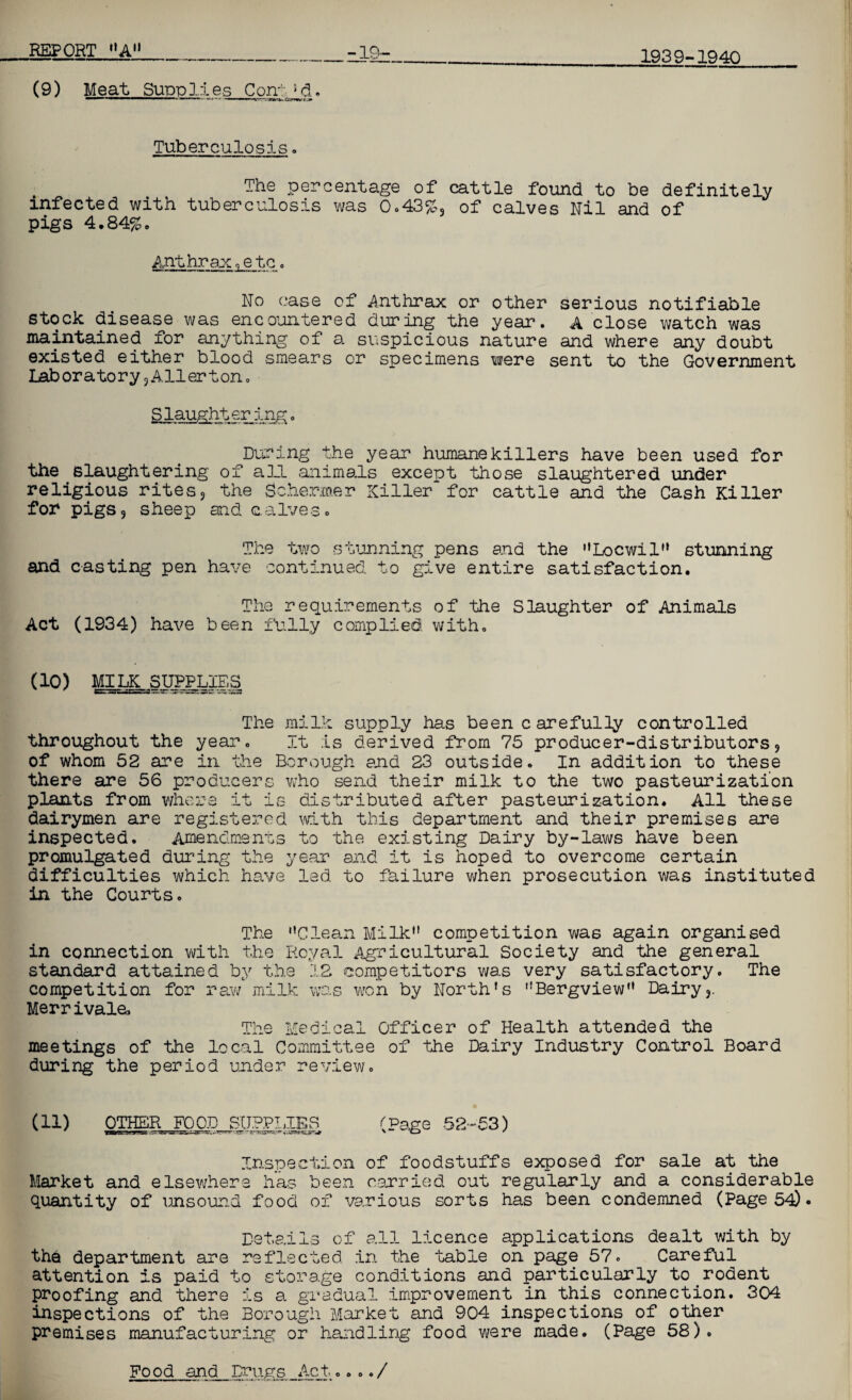 1939-1940 (9) Meat Sudd lies Con-: ;d. ,TV 11  - * **“””*■ ■ ■ ■■ Tuberculosis . The percentage of cattle found to be definitely infected with tuberculosis was 0.43%3 of calves Nil and of pigs 4.84%. Anthrax„e tc. No case of Anthrax or other serious notifiable stock disease was encountered during the year. A close watch was maintained for anything of a suspicious nature and where any doubt existed either blood smears or specimens were sent to the Government Laboratory j Aller ton. Slaughterlag. During the year humanekillers have been used for the slaughtering of all animals except those slaughtered under religious rites, the Schemer Killer for cattle and the Cash Killer for pigs9 sheep and calves. The two stunning pens and the Loewi 1'* stunning and casting pen have continued to give entire satisfaction. The requirements of the Slaughter of Animals Act (1934) have been fully complied with. (10) MILK SUPPLIES The milk supply has been c are fully controlled throughout the year. It is derived from 75 producer-distributors9 of whom 52 are in the Borough and 23 outside. In addition to these there are 56 producers who send their milk to the two pasteurization plants from where it is distributed after pasteurization. All these dairymen are registered with this department and their premises are inspected. Amendments to the existing Dairy by-laws have been promulgated during the year and it is hoped to overcome certain difficulties which have led to failure when prosecution was instituted in the Courts. The Clean Milk competition was again organised in connection with the Royal Agricultural Society and the general standard attained by the 12 competitors was very satisfactory. The competition for raw milk was won by North’s Bergview Dairy3. Merrivals The Medical Officer of Health attended the meetings of the local Committee of the Dairy Industry Control Board during the period under review. (id OTHER FOOD SUPPLIES ~ .. ;5snns. (Page 52-53) Inspection of foodstuffs exposed for sale at the Market and elsewhere lias been carried out regularly and a considerable quantity of unsound food of various sorts has been condemned (Page 54D • Details of all licence applications dealt with by the department are reflected in the ‘table on page 57. Careful attention is paid to storage conditions and particularly to rodent proofing and there is a gradual improvement in this connection. 304 inspections of the Borough Market and 904 inspections of other premises manufacturing or handling food were made. (Page 58). Food and Drugs Act..../