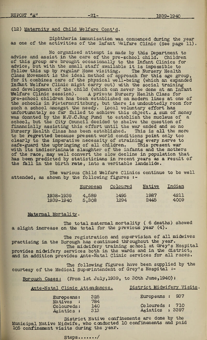 1939-1940 (12) Maternity and Child Welfare Cont’d. Diphtheria immunisation was commenced during the year as one of the activities of the Infant Welfare Clinic (See page 11). No organised attempt is made by this Department to advise and assist in the care of the pre-school child. Children of this group are brought occasionally to the Infant Clinics for advice, but with the small staff available it is impossible to follow this up by regular Home visiting. The Nursery Health Class Movement is the ideal method of approach for this age group, for it combines care of the physical well-being (which an expanded Infant Welfare Clinic might carry out) with the social training and development of the child (which can never be done at an Infant Welfare Clinic session)« A private Nursery Health Class for pre-school children has been established on modern lines at one of the schools in Pietermaritzburg, but there is undoubtedly room for such a school amongst the needy. Local voluntary effort has unfortunately so far failed to achieve this object. A sum of money was donated by the N.U.C.Rag Fund to establish the nucleus of a school, but the City Council decided to shelve the question of financially assisting this effort until the war ended and so no Nursery Health Class has been established. This is all the more to be regretted because present world conditions point only too clearly to the imperative necessity of straining every nerve to safe-guard the upbringing of all children. This present war with its indiscriminate slaughter of the infants and the mothers of the race, may well convert the slow decline in population that has been predicted by statisticians in recent years as a result of the fall in the birth rate, into a veritable landslide. The various Child Welfare Clinics continue to be well attended, as shown by the following figures :- European Coloured Native Indian 1938- 1939 4,589 1495 1987 4211 1939- 1940 5,308 1294 2445 4009 Mate rna 1 Mor ta li ty. The total maternal mortality ( 6 deaths) showed a slight increase on the total for the previous year (4). The registration and supervision of all midwives practising in the Borough has continued throughout the year. The midwifery training school at Grey’s Hospital provides midwifery services both in the wards and in the district, and in addition provides Ante-Natal Clinic services for all races. The following figures have been supplied by the courtesy of the Medical Superintendent of Grey’s Hospital ;- Borough Cases; (From 1st July,1939, to 30th June,1940); Ante-Natal Clinic Attendances. District Midwifery Visits. I Europeans; Natives 2 Coloureds: Asiatics s 325 Europeans ; 937 784 140 Co loureds : 710 313 Asiatics j 3397 District Native confinements are done by the Municipal Native Midwife, who conducted 10 confinements and paid 105 confinement visits during the year. Steps /