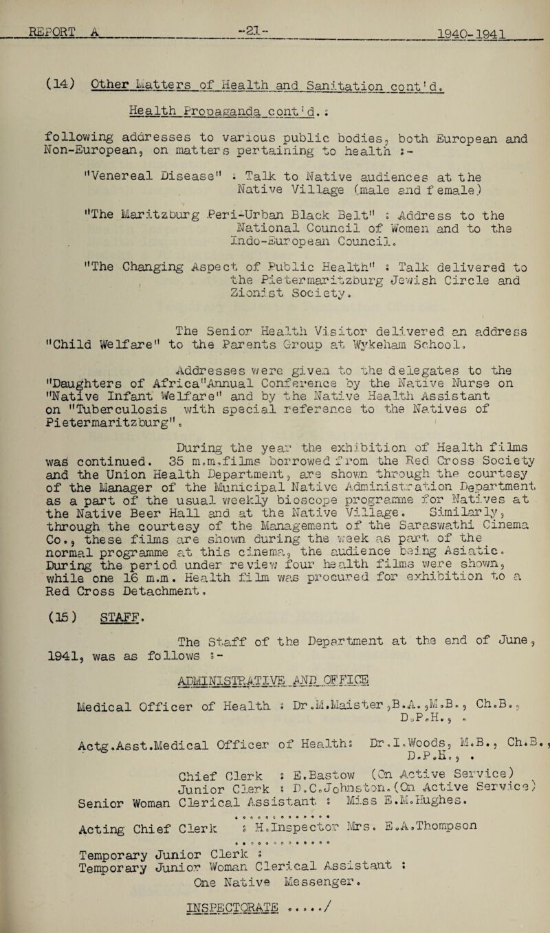 (14) Other Matters of Health and Sanitg^tion cont1 do Health Propaganda cont;d.: following addresses to various public bodies, both European and Non-European, on matters pertaining to health s- Venereal Disease • Talk to Native audiences at the Native Village (male and female.) 7 i* The Maritzburg Peri-Urban Black Belt s Address to the National Council of Women and to the Indo-European Council, The Changing Aspect of Public Health ; Talk delivered to the Pietermaritzburg Jewish Circle and Zionist Society, The Senior Health Visitor delivered an address Child Welfare to the Parents Group at Wykeham School, Addresses were given to the delegates to the Daughters of AfricaAnnual Conference by the Native Nurse on Native Infant Welfare and by the Native Health Assistant on Tuberculosis with special reference to the Natives of Pietermaritzburge During the year the exhibition of Health films was continued. 35 m.m.films borrowed from the Red Cross Society and the Union Health Department, are shown through the courtesy of the Manager of the Municipal Native Administration Department, as a part of the usual weekly bioscope programme for Natives at the Native Beer Hall and. at the Native Village. Similarly, through the courtesy of the Management of the Saraswathi Cinema Co., these films are shown during the week as part of the. normal programme at this cinema, the audience being Asiatic. During the period, under re view four health films were shown, while one 16 m.m. Health film was procured for exhibition to a Red Cross Detachment. (15) STAFF. The Staff of the Department at the end of June , 1941, was as follows s- Medical Officer of Health Dr.M.Maister,B.A.,M.B., D -j P o H » , « Ch.B Actg.Asst.Medical Officer of Healths Dr.I, Woods, M.B•, Ch.B. D * P. H, o , . Chief Clerk s E.Bastow (On Active Service) Junior Clerk s P.C.Johnston.(On Active Service) Senior Woman Clerical Assistant s Miss E.M.Hughes. CO'iCOCOOOOOO* Acting Chief Clerk s H.Inspector Mrs. EWA®Thompson Temporary Junior Clerk s Temporary Junior Woman Clerical Assistant ; One Native Messenger. INSPECTORATE ...../