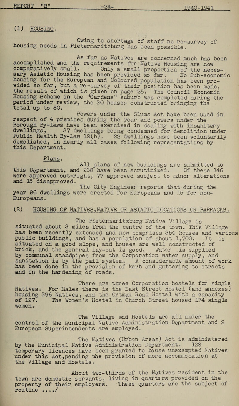 1940-1941 (1) HOUSING. Owing to shortage of staff no re-survey of housing needs in Pietermaritzburg has been possible* As far.as Natives are concerned much has been accomplished and the requirements for Native Housing are now comparatively small. Only a small proportion of the neces¬ sary Asiatic Housing has been provided so far, No Sub-economic housing for the European and Coloured population has been pro¬ vided so far 5 but a re-survey of their position has been made, the result of which is given on page 25. The Council Economic Housing Scheme in the Gardens’’ suburb was completed during the period under review, the 30 houses constructed” bringing the total up to 50. Powers under the Slums Act have been used in respect of 4 premises during the year and powers under the Borough By-Laws have been exercised in dealing with insanitary dwellings, 37 dwellings being condemned for demolition under Public Health By-Law 19(b), 22 dwellings have been voluntarily demolished, in nearly all cases following representations by this Department. Plans. All plans of new buildings are submitted to this Department, and 238 have been scrutinised. Of these 146 were approved out-right, 77 approved subject to minor alterations and 15 disapproved. The City Engineer reports that during the year 96 dwellings were erected for Europeans and 15 for non- Europeans. (2) HOUSING OF NATIVES,NATIVE OR ASIATIC LOCATIONS OR BARRACKS. The Pietermaritzburg Native Village is situated about 3 miles from the centre of the town. This Village has been recently extended and now comprises 354 houses and various public buildings, and has a population of about 1,700. It is situated on a good slope, and houses are well constructed of brick, and the general lay-out is good. Water is supplied by communal standpipes from the Corporation water supply, and sanitation is by the pail system. A considerable amount of work has been done in the provision of kerb and guttering to streets and in the hardening of roads. There are three Corporation hostels for single Natives. For Males there is the East Street Hostel (and annexes) housing 396 Natives, and the Ortman Road Hostel with a capacity of 127. The 'Women’s Hostel in Church Street housed 174 single women. The Village and Hostels are all under the control of the Municipal Native Administration Department and 2 European Superintendents are employed. The Natives (Urban Areas) Act is administered by the Municipal Native Administration Department. 128 temporary licences have been granted to house unexempted Natives under this Act,pending the provision of more accommodation at the Village and Hostels. About two-thirds of the Natives resident in the town are domestic servants, living in quarters provided on the property of their employers. These quarters are the subject of routine ..../