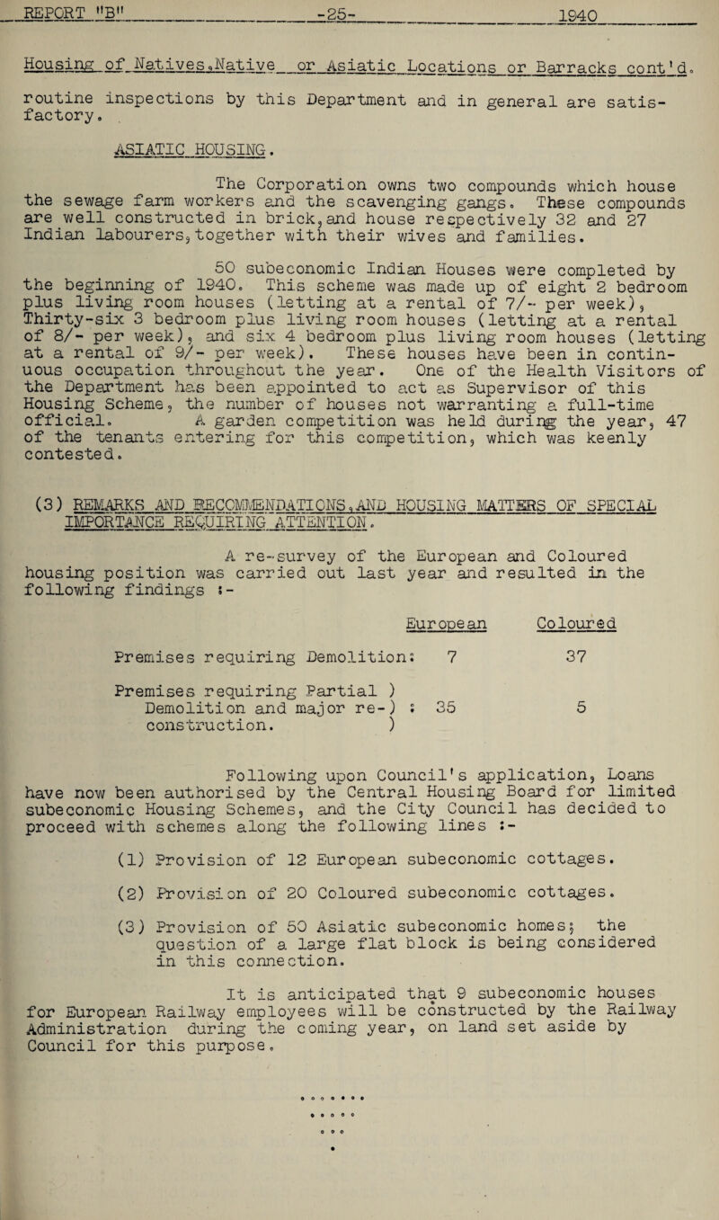 1940 Housing of NativesqNative_or Asiatic Locations or Barracks cont'd. routine inspections by this Department and in general are satis¬ factory. ASIATIC HOUSING. The Corporation owns two compounds which house the sewage farm workers and the scavenging gangs* These compounds are well constructed in brick,and house respectively 32 and 27 Indian labourers, together with their wives and families. 50 subeconomic Indian Houses were completed by the beginning of 1940. This scheme was made up of eight 2 bedroom plus living room houses (letting at a rental of 7/~ per week). Thirty-six 3 bedroom plus living room houses (letting at a rental of 8/- per week), and six 4 bedroom plus living room houses (letting at a rental of 9/- per week). These houses have been in contin¬ uous occupation throughout the year. One of the Health Visitors of the Department has been appointed to act as Supervisor of this Housing Scheme, the number of houses not warranting a full-time officia.l. A garden competition was held duri:qg the year, 47 of the tenants entering for this competition, which was keenly contested. (3) REMARKS AND RECOMMENDATIONS,AND HOUSING MATTERS OF SPECIAL IMPORTANCE REQUIRING ATTENTION. A re-survey of the European and Coloured housing position was carried out last year and resulted in the following findings s- European Coloured Premises requiring Demolition; 7 37 Premises requiring Partial ) Demolition and major re-) ; 35 5 construction. ) Following upon Council's application. Loans have now been authorised by the Central Housing Board for limited subeconomic Housing Schemes, and the City Council has decided to proceed with schemes along the following lines (1) Provision of 12 European subeconomic cottages. (2) Provision of 20 Coloured subeconomic cottages. (3) Provision of 50 Asiatic subeconomic homes, the question of a large flat block is being considered in this connection. It is anticipated that 9 subeconomic houses for European. Railway employees will be constructed by the Railway Administration during the coming year, on land set aside by Council for this purpose.