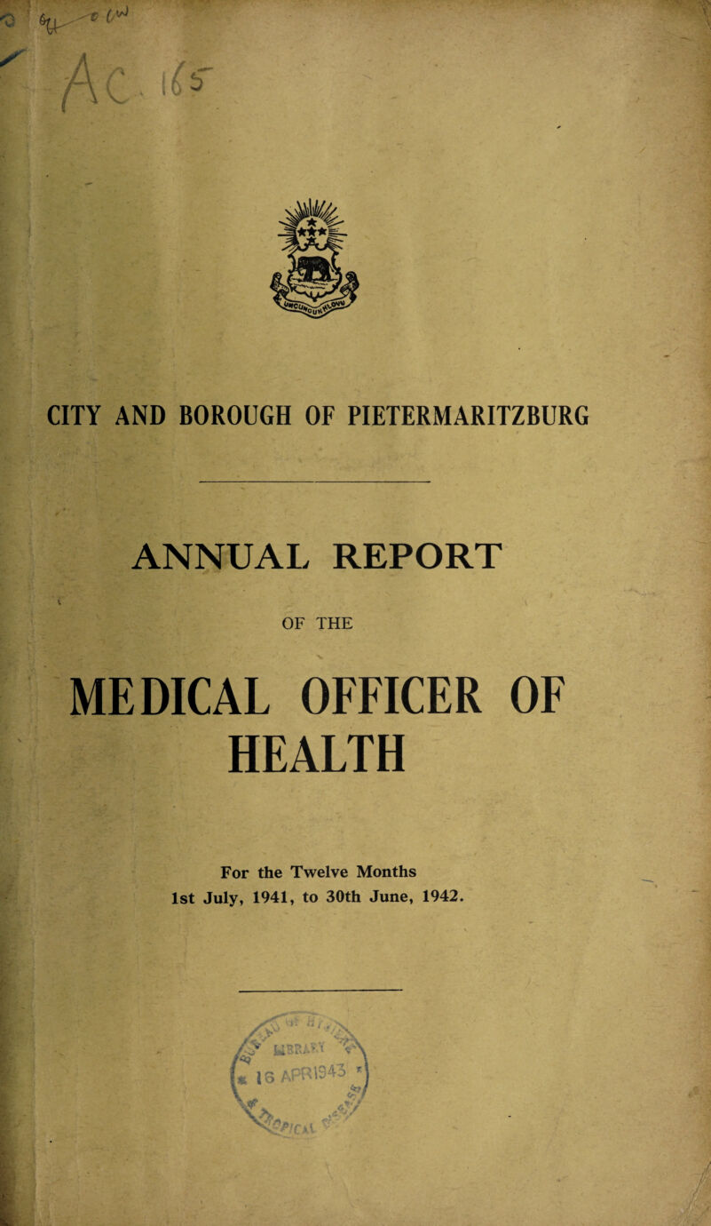 CITY AND BOROUGH OF PIETERMARITZBURG ANNUAL REPORT f OF THE MEDICAL OFFICER OF HEALTH For the Twelve Months 1st July, 1941, to 30th June, 1942.