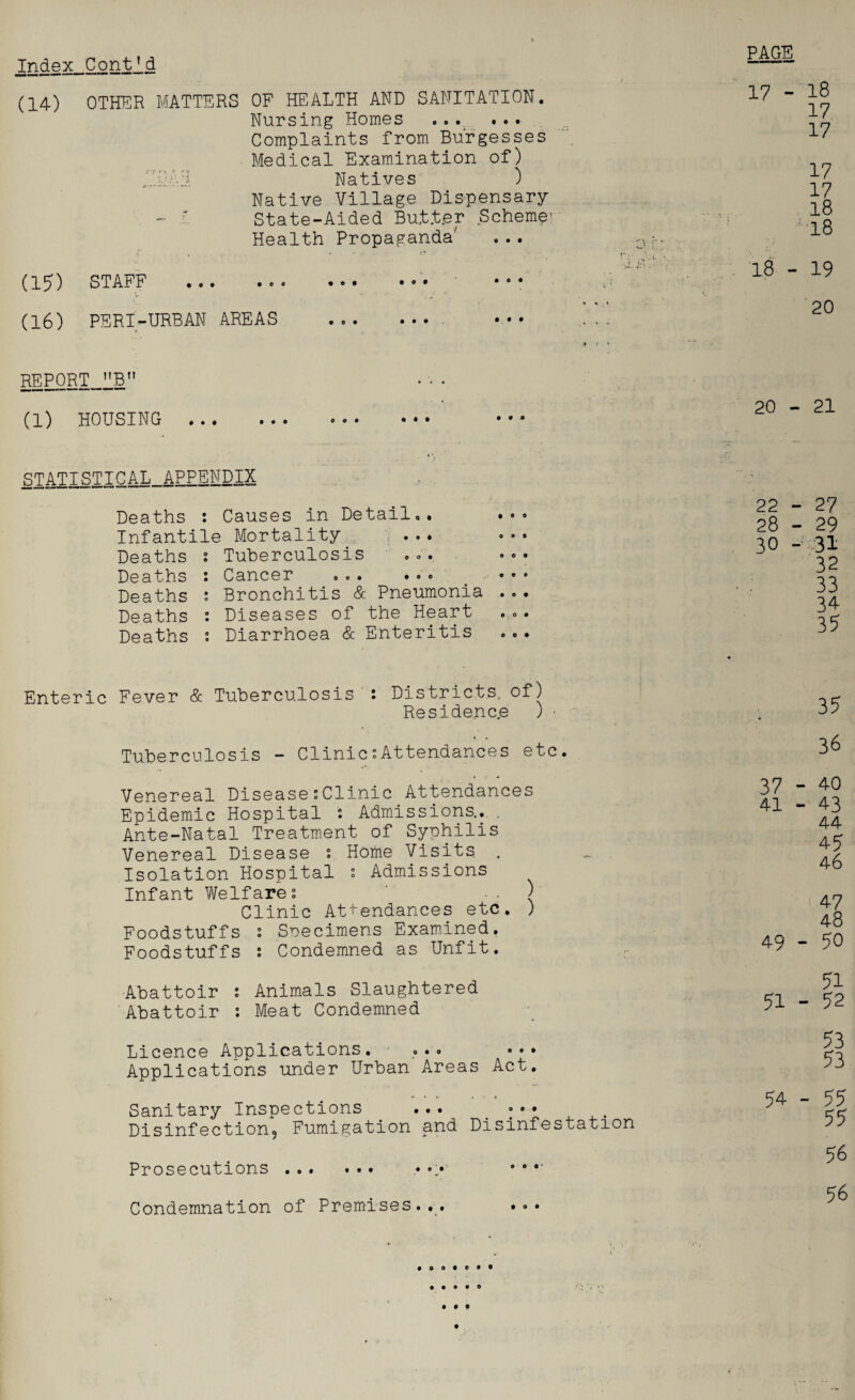 Index Cont*d PAGE (14) OTHER MATTERS OF HEALTH AND SANITATION. Nursing Homes ... • • • Complaints from Burgesses Medical Examination of) Natives ) Native Village Dispensary - r State-Aided Butter Schemer Health Propaganda (15) STAFF ... ... • « • *°* (16) PERI-URBAN AREAS ... .... 17 - 18 17 17 17 17 18 18 18 - 19 20 REPORT_llBn (1) HOUSING 20 - 21 STATISTICAL_APPENDIX Deaths : Causes in Detail,. ... Infantile Mortality ... .«• Deaths s Tuberculosis ... •«• Deaths : Cancer ... ... _ » • • Deaths ; Bronchitis & Pneumonia ... Deaths s Diseases of the Heart ... Deaths s Diarrhoea & Enteritis Enteric Fever & Tuberculosis t Districts, of) Residence ) • Tuberculosis - Clinic“Attendances etc. 22 - 27 28 - 29 30 -■ 31 32 33 34 35 35 36 Venereal Disease;Clinic Attendances Epidemic Hospital : Admissions,. . Ante-Natal Treatment of Syphilis Venereal Disease : Home Visits Isolation Hospital : Admissions Infant Welfares ■ • { Clinic Attendances etc. ) Foodstuffs : Specimens Examined. Foodstuffs : Condemned as Unfit. 37 - 40 41 - 43 44 45 46 47 48 49 - 50 Abattoir ; Animals Slaughtered Abattoir : Meat Condemned 51 51 - 52 Licence Applications. ... •♦» Applications under Urban Areas Act. Sanitary Inspections ... . Disinfection, Fumigation and Disinfestation Prosecutions. • Condemnation of Premises... 53 53 54 - 55 55 56 56 • » o • e • • • • ® • © • » • • o •