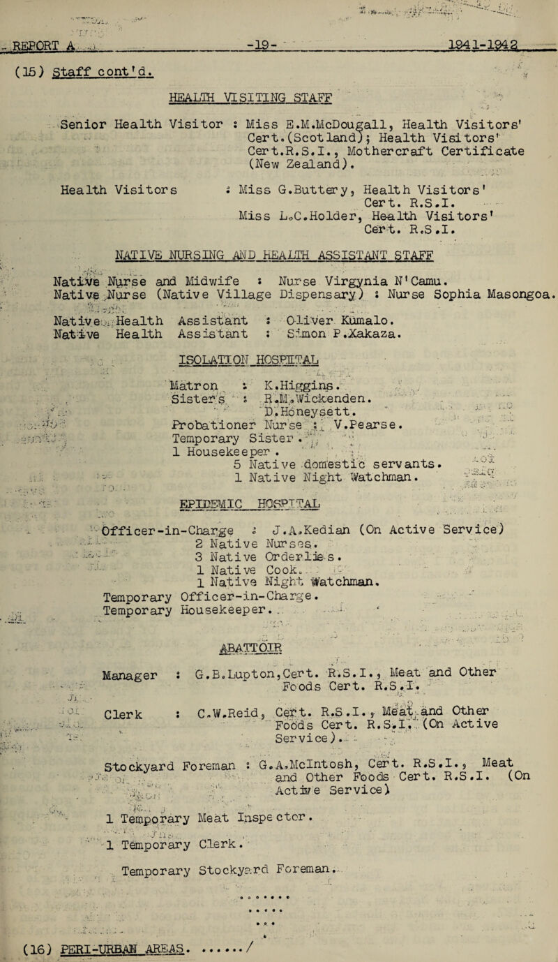 REPORT A _-19-___ 1941-194% r (15) Staff contTd. HEALTH VISITING STAFF Senior Health Visitor s Miss E.M.McDougall, Health Visitors' Cert. (Scotland) 5 Health Visitors' Cert.R.S.I., Mothercraft Certificate (New Zealand). Health Visitors Miss G.Buttery, Health Visitors' Cert. R.S.I. Miss LoC.Holder, Health Visitors1 Cert. R.S.I. NATIVE NURSING AND HEALTH ASSISTANT STAFF Native Nurse and Midwife • Nurse Virginia N’Camu. Native .Nurse (Native Village Dispensary) s Nurse Sophia Masongoa, •y] o \ ,v NativeoiiHealth Assistant s C-li-Ver Kumalo. Native Health Assistant ; Simon P.Xakaza. G c ISOLATION HOSEETAL Matr on i K. Higgins. Sister's. s R JvIVWickenden. , i':;.: D, Honey sett. ,;■ Probatloner Nurse i;L ,V.Pearse. Temporary Sister.gY, 1 Housekeeper . ) ■. 5 Native domestic servants. 1 Native Night Watchman. O. . . ... •I:: EPIDEMIC HOSPITAL n.t. o i AiSlCf- .. .11 i Officer-in-Charge « J.A»Kedian (On Active Service) 2 Native Nurses,. V •'ji'' 3 Native Orderlies. ■ 1 Native Cook,. : <pr; 1 Native Night Watchman. Temporary Officer-in-Charge. Temporary Housekeeper... ABATTOIR Manager i G.B.Lupton,Cert. RiS.-I., Meat and Other * * Foods Cert. R.S.I. J ji o i' Jj.'. Clerk ; C.W.Reid 3 Cert. R.S.I. , Meat'.and Other “ Foods Cert. R.S.I. (On Active Service).! :• y;.r Stockyard Foreman • G.A.McIntosh, Cert. R.S.I. 9 Meat ■•'.v.: and Other Foods Cert. R.S.I. (On •vy .i’. Act ire Service) 1 Temporary Meat Inspe ctcr. 1 Temporary Clerk. Temporary Stockye.rd Foreman.*. 00 o • • • • » • * 9 c • A • *