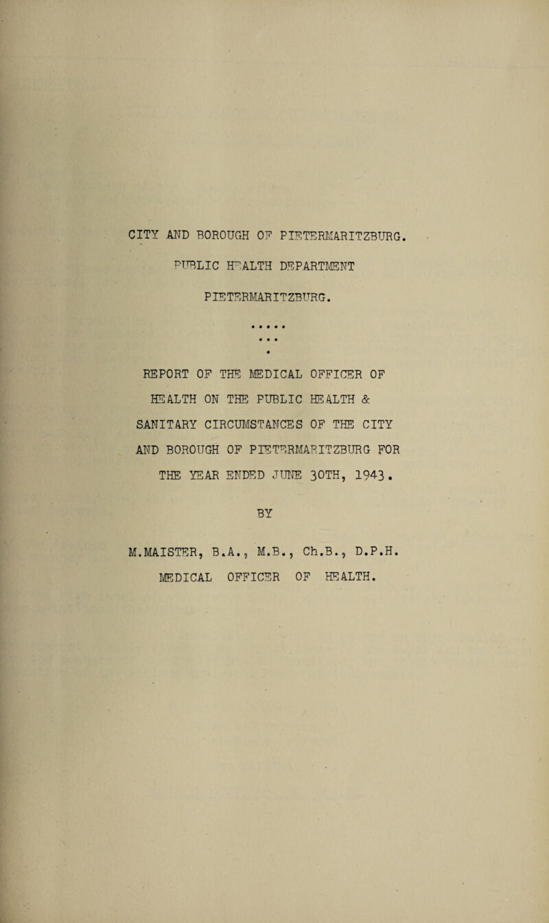 PUBLIC HFALTH DEPARTMENT PIETERMARITZBURG. REPORT OF THE MEDICAL OFFICER OF HEALTH ON THE PUBLIC HEALTH & SANITARY CIRCUMSTANCES OF THE CITY AND BOROUGH OF PIETERMARITZBURG FOR THE YEAR ENDED JUNE 30TH, 194-3. BY M.MAISTER, B.A.? M.B., Ch.B.9 D.P.H. MEDICAL OFFICER OF HEALTH.