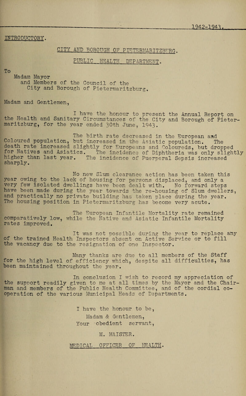 *-—______1942-1941. INTRODUCTORY. CITY AND BOROUGH OF PTETERMARITZBURG. EIHLIC_HEALTH_DEPARTMENT. To Madam Mayor and Members of the Council of the City and Borough of Pietermaritzburg, Madam and Gentlemen, I have the honour to present the Annual Report on the Health and Sanitary Circumstances of the City and Borough of Pieter¬ maritzburg, for the year ended 30th June, 1943. The birth rate decreased in the European and Coloured population, but increased in the Asiatic population. The death rate increased slightly for Europeans and Coloureds, but dropped for Natives and Asiatics. The incidence of Diphtheria was only slightly higher than last year. The incidence of Puerperal Sepsis increased sharply. No new Slum clearance action has been taken this year owing to the lack of housing for persons displaced, and only a very few isolated dwellings have been dealt with. No forward steps have been made during the year towards the re-housing of Slum dwellers, and practically no private building has taken place during the year. The housing position in Pietermaritzburg has become very acute. The European Infantile Mortality rate remained comparatively low, while the Native and Asiatic Infantile Mortality rates improved. It was not possible during the year to replace any of the trained Health Inspectors absent on Active Service or to fill the vacancy due to the resignation of one Inspector. Many thanks are due to all members of the Staff for the high level of efficiency which, despite all difficulties, has been maintained throughout the year. In conclusion I wish to record my appreciation of the supnort readily given to me at all times by the Mayor and the Chair¬ man and members of the Public Health Committee, and of the cordial co¬ operation of the various Municipal Heads of Departments. I have the honour to be, Madam & Gentlemen, Your 'obedient servant, M. MAISTER.