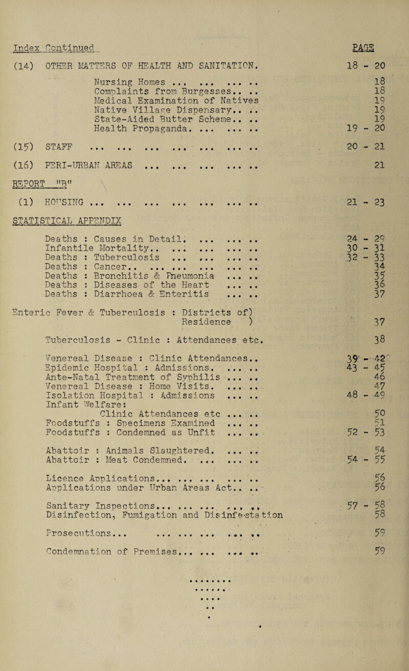 Index Continued (14) OTHER MATTERS OF HEALTH AND SANITATION. 18 - 20 Nursing Homes . 18 Complaints from Burgesses.. .. 18 Medical Examination of Natives 19 Native Village Dispensary.. .. 19 State-Aided Butter Scheme.. .. 19 Health Propaganda. 19-20 (1?) STAFF . .. 20 - 21 (16) PERI-URBAN AREAS . REPORT B (1) HOUSING . STATISTICAL APPENDIX Deaths : Causes in Detail. .. Infantile Mortality.. ... . Deaths s Tuberculosis . Deaths : Cancer.. Deaths : Bronchitis & Pneumonia . Deaths s Diseases of the Heart . Deaths : Diarrhoea & Enteritis . Enteric Fever & Tuberculosis : Districts of) Residence ) Tuberculosis - Clinic : Attendances etc. Venereal Disease : Clinic Attendances. Epidemic Hospital : Admissions. ... . Ante-Natal Treatment of Syphilis ... . Venereal Disease : Home Visits. Isolation Hospital : Admissions ... . Infant Welfare: Clinic Attendances etc ... . Foodstuffs : Specimens Examined ... . Foodstuffs : Condemned as Unfit ... . Abattoir : Animals Slaughtered. Abattoir : Meat Condemned. . Licence Applications. ... . Applications under Urban Areas Act.. . Sanitary Inspections. ,, Disinfection, Fumigation and Disinfe-sta tion Prosecutions... • t « • • • • 0 • * % 21 21 - 23 24 30 32 37 38 39u-42c‘ 43 - 45 46 47 48 - 49 50 51 52 - 53 54 54 - 55 56 56 57 - 58 58 - 29 - 31 - 33 34 35 36 37 5G Condemnation of Premises... • • • • • * • •