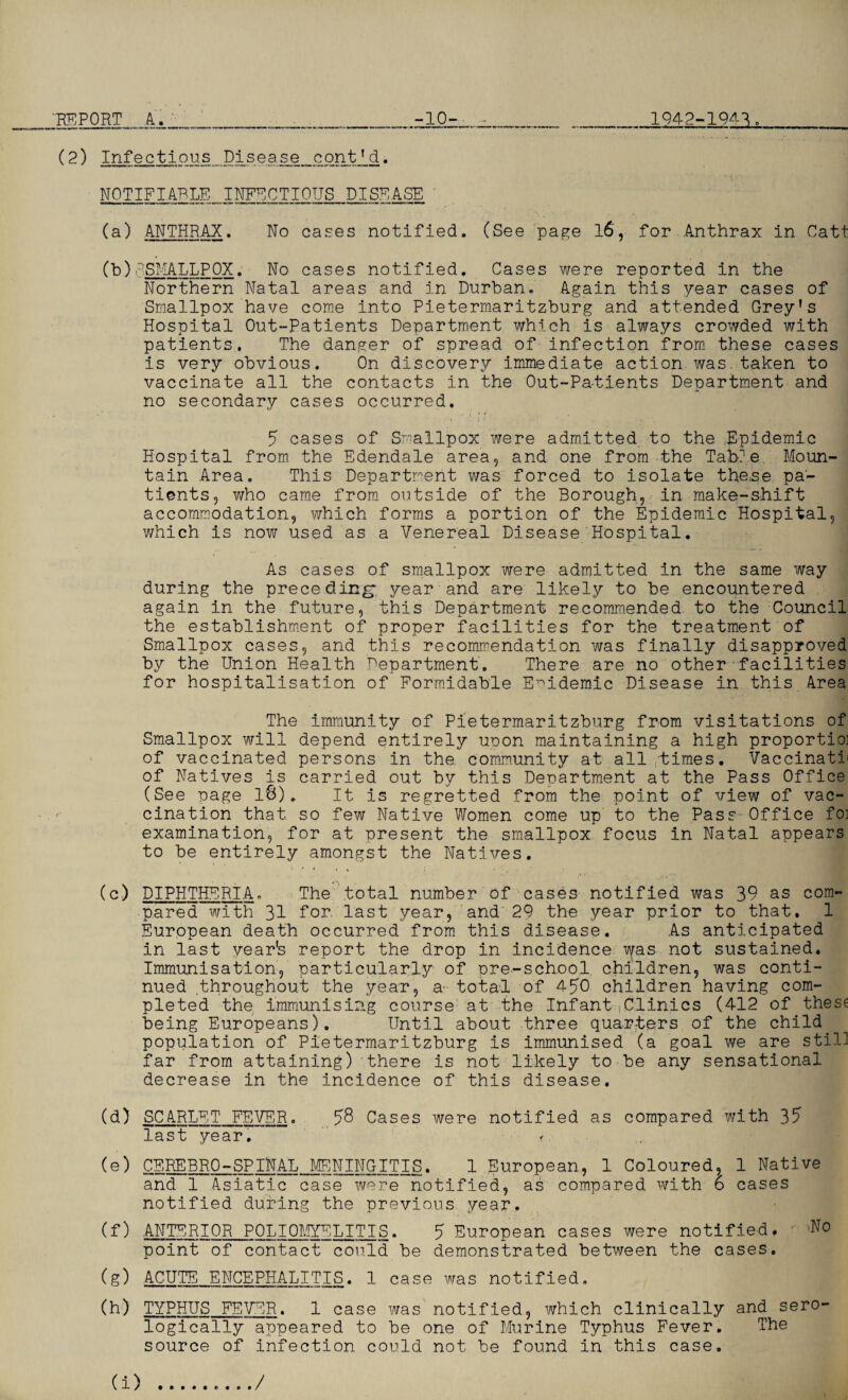 'REPORT A. __ -10- - _ 1942-1943._ (2) Infectious Disease cont’d. NOTIFIABLE INFECTIOUS DISEASE (a) ANTHRAX. No cases notified. (See page 16, for Anthrax in Catt (b) P.SMALLPOX. No cases notified. Cases were reported in the Northern Natal areas and in Durban. Again this year cases of Smallpox have come into Pietermaritzburg and attended Grey’s Hospital Out-Patients Department which is always crowded with patients. The danger of spread of infection from these cases is very obvious. On discovery immediate action was.taken to vaccinate all the contacts in the Out-Patients Department and no secondary cases occurred. 5 cases of Smallpox were admitted to the .-Epidemic Hospital from the Edendale area, and one from the Table Moun¬ tain Area, This Department was forced to isolate the,se pa¬ tients, who came from outside of the Borough, in make-shift accommodation, which forms a portion of the Epidemic Hospital, which is now used as a Venereal Disease Hospital. As cases of smallpox were admitted in the same way during the preceding-, year and are likely to be encountered again in the future, this Department recommended to the Council the establishment of proper facilities for the treatment of Smallpox cases, and this recommendation was finally disapproved by the Union Health Department, There are no other facilities for hospitalisation of Formidable Epidemic Disease in this Area The immunity of Pietermaritzburg from visitations of Smallpox will depend entirely uoon maintaining a high proportioi of vaccinated persons in the community at all times. Vaccinath of Natives is carried out by this Department at the Pass Office (See page l8). It is regretted from the point of view of vac¬ cination that so few Native Women come up to the Pass Office foi examination, for at present the smallpox focus in Natal appears to be entirely amongst the Natives. (c) DIPHTHERIA, The total number of cases notified was 39 as com¬ pared with 31 Tor last year, and 29 the year prior to that. 1 European death occurred from this disease. As anticipated in last year's report the drop in incidence was not sustained. Immunisation, particularly of pre-school, children, was conti¬ nued .throughout the year, a- total of 4 50 children having com¬ pleted the immunising course at the Infant Clinics (412 of these being Europeans). Until about three quarters of the child population of Pietermaritzburg is immunised (a goal we are still far from attaining) there is not likely to be any sensational decrease in the incidence of this disease. (d) SCARLET FEVER. 58 Cases were notified as compared with 35 last year. (e) CEREBRO-SPINAL MENINGITIS, 1 European, 1 Coloured, 1 Native and 1 Asiatic case were notified, as compared with 6 cases notified during the previous year. (f) ANTERIOR POLIOMYELITIS. 5 European cases were notified. - 'No point of contact could be demonstrated between the cases. (g) ACUTE ENCEPHALITIS. 1 case was notified. (h) TYPHUS FEVER. 1 case was notified, which clinically and. sero¬ logically appeared to be one of Murine Typhus Fever. The source of infection could not be found in this case.