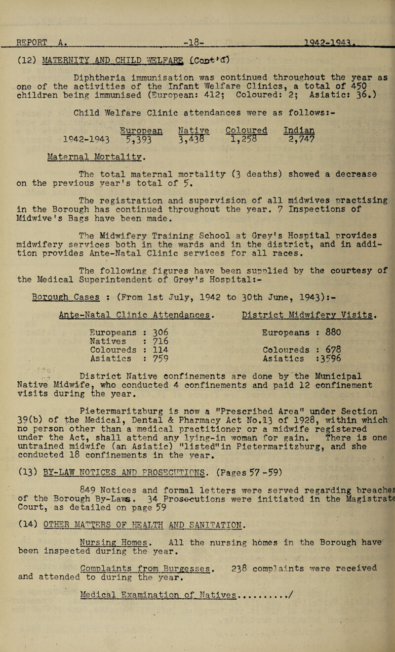 (12) MATERNITY AND CHILD WELFARE. Diphtheria immunisation was continued throughout the year as one of the activities of the Infant Welfare Clinics, a total of 450 children being immunised (European: 412; Coloured: 2; Asiatic: 36.) Child Welfare Clinic attendances were as follows:- European Native Coloured Indian 1042-1943 T7393 3,*W 1,255” ~2,74? Maternal Mortality. The total maternal mortality (3 deaths) showed a decrease on the previous year's total of 5. The registration and supervision of all midwives practising in the Borough has continued throughout the year. 7 Inspections of Midwive's Bags have been made. The Midwifery Training School at Grey’s Hospital provides midwifery services both in the wards and in the district, and in addi¬ tion provides Ante-Natal Clinic services for all races. » The following figures have been supplied by the courtesy of the Medical Superintendent of Grey’s Hospital Borough Cases : (From 1st July, 1942 to 30th June, 1943):- Ante-Natal Clinic Attendances. District Midwifery Visits. Europeans 306 Europeans : 880 Natives 716 Coloureds 114 Coloureds : 678 Asiatics 759 Asiatics s 3596 Y.+ . District Native confinements are done by the Municipal Native Midwife, who conducted 4 confinements and paid 12 confinement visits during the year. Pietermaritzburg is now a Prescribed Area under Section 39(b) of the Medical, Dental & Pharmacy Act No.13 of 1928, within which no person other than a medical practitioner or a midwife registered under the Act, shall attend any lying-in woman for gain. There is one untrained midwife (an Asiatic) listedin Pietermaritzburg, and she conducted 18 confinements in the year. (13) BY-LAW NOTICES AND PROSECHTIPNS. (Pages 57-59) 849 Notices and formal letters were served regarding breaches of the Borough By-Lav®. 34 Prose-cutions were initiated in the Magistrate Court, as detailed on page 59 (14) OTHER MATTERS OF HEALTH AND SANITATION. Nursing Homes. All the nursing homes in the Borough have been inspected during the year. Complaints from Burgesses. 238 complaints were received and attended to during the year. Medical Examination of Natives...../