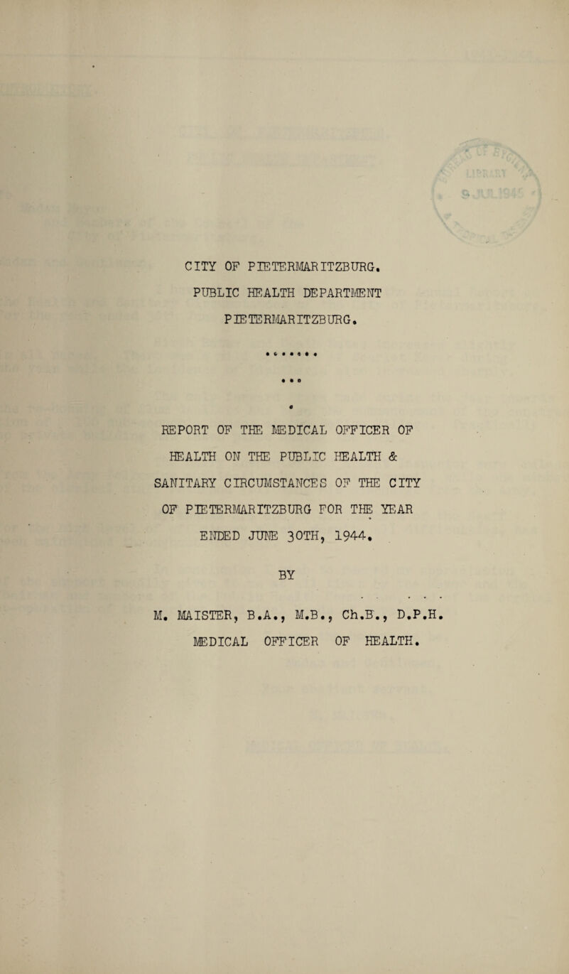 CITY OF PIETERMARITZBURG. PUBLIC HEALTH DEPARTMENT PIETERMARITZBURG. • * • • 4 • « • • O REPORT OF TEE MEDICAL OFFICER OF HEALTH ON THE PUBLIC HEALTH & SANITARY CIRCUMSTANCES OF THE CITY OF PIETERMARITZBURG FOR THE YEAR ENDED JUNE 30TH, 1944. BY M. MAISTER? B.A., M.B., Ch.F., D.P.H MEDICAL OFFICER OF HEALTH.