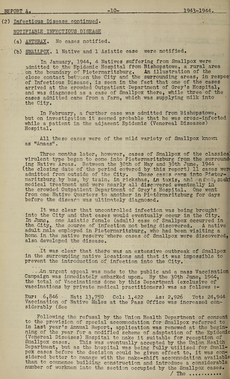 (2) Infectious Disease continued. ... NOTIFIABLE INFECTIOUS DISEASE (a) ANTHRAX. No cases notified. (b) SMALLPOX. 1 Native and 1 Asiatic case were notified. In January? 1944, 4 Natives suffering from Smallpox were admitted to .the Epidemic Hospital from Bishopstowe, a rural area .on the boundary of Pietermaritzburg, An illustration of the close contact between the City and the surrounding areas, in respec: of Infectious Disease, is seen in the fact that one of the cases arrived at the crowded Outpatient-Department of Greyrs Hospital, and was diagnosed as a case of Smallpox there, while three of the cases admitted came from a farm, which was supplying milk into the City. In February, a further case was admitted from Bishopstowe, but on investigation it seemed probable that he was cross-infected while a patient in the adjacent Epidemic (Venereal Diseases) Hospital. All these cases were of the mild variety of Smallpox known as Amaas”, Three months later, however, cases of Smallpox of the classical virulent type began to come into Pietermaritzburg from the surround¬ ing Native Areas. Between the 30th of May and 30th June, 1944 v (the cl osing date of the period covered by this report) 11 cases wer< admitted from outside of the City. These cases came into Pieter¬ maritzburg -by bus, by train, in rickshas, In taxis, and .onfoot? scekj medical treatment and were nearly all discovered eventually in the crowded Outpatient Department of Grey’s Hospital. One went from one Native Quarters to another in Pietermaritzburg for days before the disease was ultimately diagnosed. It was clear that uncontrolled infection was being brought’ into the City and that cases would eventually occur in the City. In June,,. . one Asiatic female (adult) case of Smallpox occurred in the.. City.,, the source of infection not being discovered. A native adult male employed in Pietermaritzburg, who had been visiting a homa in the native reserve’where cases of Smallpox were discovered, also, developed the disease, * * - . r ,r . , , .It was clear that thele was an extensive outbreak of Smallpox in the .surrounding native locations and that it was’impossible to prevent the introduction of infection into the City.' <* > , An,urgent appeal was made to the public and a mass Vaccination ,Campaign was immediately embarked upon. By the 3°th June, 1944, the total of Vaccinations done by this Department (exclusive of vaccinations by private medical practitioners) was as follows :- Eur:. 6.846 Nat: 13?750 Col: 1,422 As: 2,926 Tot: 24,944 Vaccination of Native Males at the Pass Office was increased con¬ siderably (See Following the refusal by the Union Health Department of consent to the provision of special accommodation for Smallpox referred to in last year’s Annual Report, application was renewed at the begin¬ ning of the year for a modified scheme of adaptation of the Epidemic (Venereal Diseases) Hospital to make it suitable for reception of Smallpox cases. This was eventually accepted by the Union Health Department, but as the hospital was being fully utilised for Small¬ pox cases before the decision could be given effect to, it was con¬ sidered better to manage with the make-shift accommodation available than to commence building construction and introduce a considerable number of workmen into the section occupied by the Smallpox cases. / The o