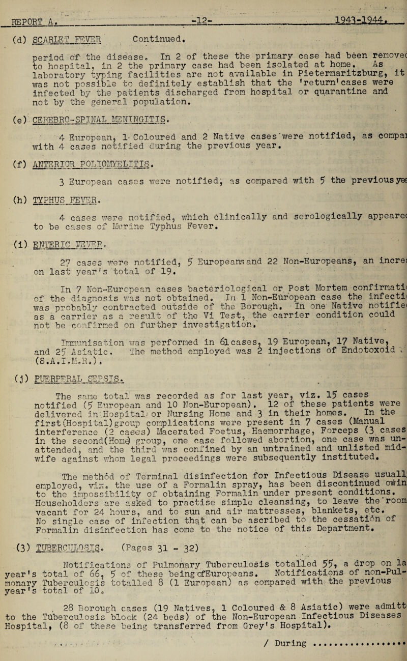 (d) SCARLET FEVER Continued. period of- the disease. In 2 of these the primary case had been removec to hospital, in 2 the primary case had been isolated at home. As laboratory tyring facilities are not available in Pietermaritzburg, it was not possible to definitely establish that the 'return1cases were infected by the patients discharged from hospital or quarantine and not by the general population. (e) CEBEBRO-SPINAL MENINGITIS. 4 European, 1- Coloured and 2 Native cases'were notified, as compai with 4- cases notified during the previous year. (f) ANTERIOR POLIOMYELITIS. 3 European cases were notified, as compared with 5 the previousyee (h) TYPHUS FEVER. 4 cases were notified, which clinically and serologically appearec to be cases of Marine Typhus Fever. (i) ENTERIC EEVEF © 27 cases were notified, 5 Europeans and 22 Non-Europeans, an incre; on last year's total of 19. In 7 Non-European cases bacteriological or Post Mortem confirmati* of the diagnosis was not obtained. In 1 Non-European case the infecti< was probably contracted outside of the Borough, In one Native notifie< as a carrier as a result of the Vi Test, the carrier condition could not be confirmed on further investigation.' Immunisation was performed in 6lcases, 19 European, 17 Native, and 25 Asiatic. The method employed was 2 injections of Endotoxoid (S.A.I.M.R.). (j ) PUERPERAL. SEPSIS. The same total was recorded as for last year, viz. 15 cases notified (5 European and 10 Non-European). 12 of these patients were delivered in!.Hospital.i or Nursing Home and 3 in their homes. In the first (Hospital)group complications were present in 7 cases (Manual interference (2 cases) Macerated Foetus, Haemorrhage, Forceps (3 cases in the second(Home) group, one case followed abortion, one case was un¬ attended, and the third was confined by an untrained and unlisted mid¬ wife against whom legal proceedings were subsequently instituted, (■ The method of Terminal disinfection for Infectious Disease usuall; employed, viuc the use of a Formalin spray, has been discontinued owin to the impossibility of obtaining Formalin under.present conditions. Householders are asked to practise simple cleansing, to leave the room vacant for 24 hours, and to sun and air mattresses, blankets, etc. No single case of infection that can be ascribed to the cessation of Formalin disinfection has come to the notice of this Department, (3) TUBERCULOSIS, (Pages 31 - 32) 'I Notifications of Pulmonary Tuberculosis totalled 55? & drop on la year's total of 66, 5 of these beingcfEuropeans. Notifications of non-Pul- monary Tuberculosis totalled 8 (1 European) as compared with;the previous year's total of 10, ''jjy , tfl . 28 Borough cases (19 Natives, 1 Coloured & 8 Asiatic) were admitfr to the Tuberculosis block (24 beds) of the Non-European Infectious Diseases Hospital, (8 of these being transferred from Grey's Hospital). * - / During