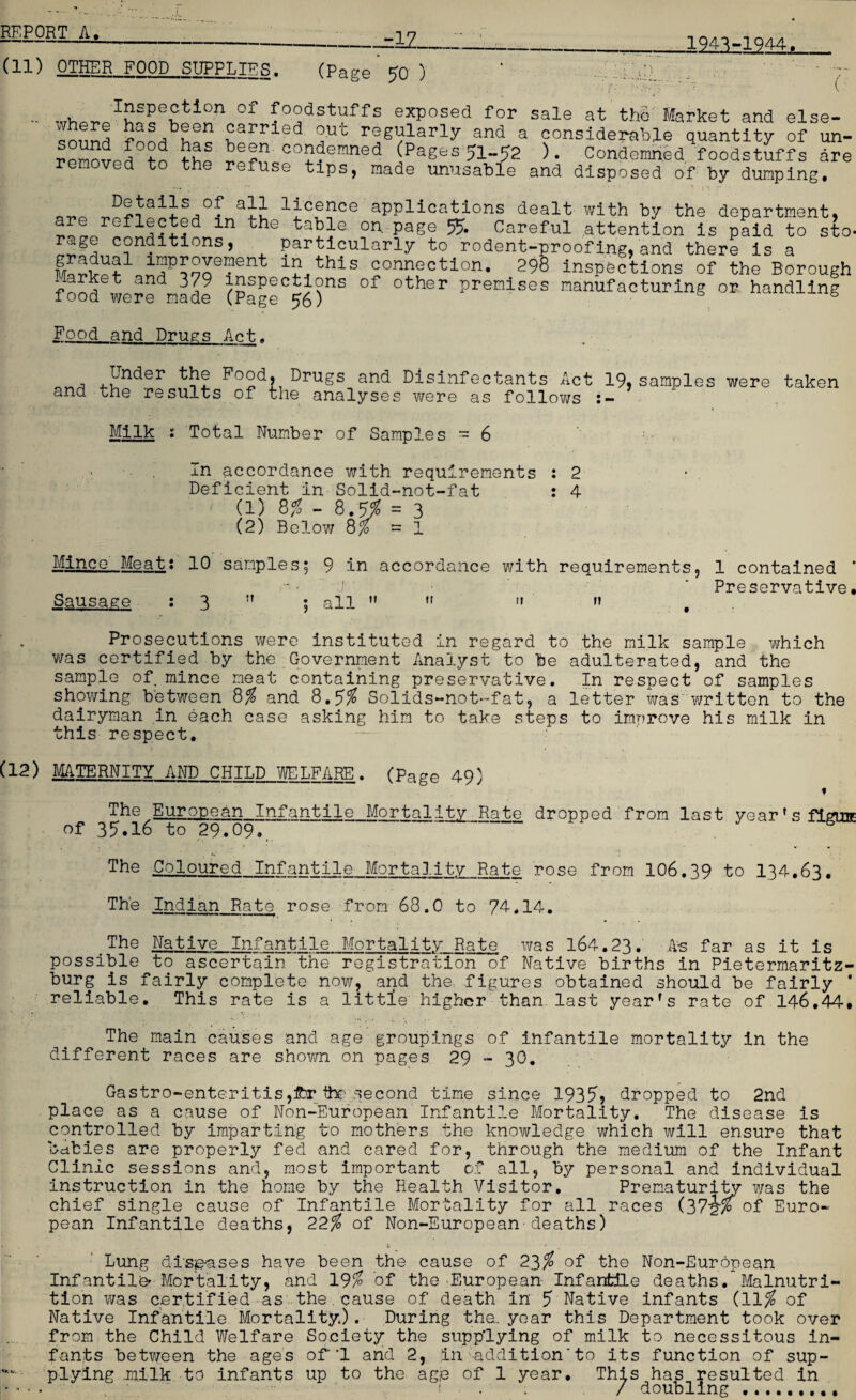 -12. 1943-1944. (11) OTHER FOOD SUPPLIER. (Page 50 ) ' : :■ ■' V - °f D°dsWffs exposed for sale at the Market and else- £a d out regularly and a considerable quantity of un- 2d been condemned (Pages5i_52 ). Condemned foodstuffs are removed to the refuse tips, made unusable and disposed of by dumping. -- ; * n r „„ aii 1icf?CG applications dealt with by the department, are reflected in the table on. page 55. Careful attention is paid to sto- rage conditions, particularly to rodent-proofing, and there is a SSv?1 iaP?oo0I?ent “this connection. 298 inspections of the Borough and V9 inspections of other premises manufacturing or handling 1ooa were made (Page 56) Food and Drugs Act. and Lnder the Food, Drugs and Disinfectants Act 19, samples were taken the results of the analyses were as follows Milk : Total Number of Samples == 6 In accordance with requirements : 2 Deficient in Solid-not-fat : 4 - (1) 8$ - 8.5$ = 3 (2) Below 8$ = 1 Mince Meat: 10 samples Sausage : 3  9 -in accordance with requirements, all   »» « 1 contained Preservative. Prosecutions were instituted in regard to the milk sample which was certified by the Government Analyst to be adulterated, and the sample of mince meat containing preservative. In respect of samples showing between 8% and 8,5% Solids*~not*~fat, a letter was written to the dairyman in each case asking him to take steps to improve his milk in this respect. (12) MATERNITY AND CHILD J/ELFARE. (page 49) f The European Infantile Mortality Rate dropped from last year's figure of 35.16 to 29.09., ' The Coloured Infantile Mortality Rate rose from 106.39 to 134.63. The Indian Rate rose from 68.0 to 74*14. ? The Native Infantile Mortality Rate was 164.23. .As far as it is possible to ascertain the registration of Native births in Pietermaritz¬ burg is fairly complete now, and the, figures obtained should be fairly * reliable. This rate is a little higher than last year's rate of 146,44* The main causes and age groupings of infantile mortality in the different races are shown on pages 29 - 30. Gastro-*enteritis,£r the second time since 1935> dropped to 2nd place as a cause of Non-European Infantile Mortality. The disease is controlled by imparting to mothers the knowledge which will ensure that bdbies are properly fed and cared for, through the medium of the Infant Clinic sessions and, most important of all, by personal and individual instruction in the home by the Health Visitor. Prematurity was the chief single cause of Infantile Mortality for all races (37i% of Euro¬ pean Infantile deaths, 22$ of Non-European deaths) b . ■ • • Lung diseases have been the cause of 23$ of the Non-European Infantile^ Mortality, and 19$ of the'European Infantile deaths. Malnutri¬ tion was certified as the.cause of death in 5 Native infants (11$ of Native Infantile Mortality.). During the. year this Department took over from the Child Welfare Society the supplying of milk to necessitous in¬ fants between the ages of'1 and 2, in. addition'to its function of sup- plying milk to infants up to the age of 1 year. This has resulted in • ’ • - ' f • . . / doubling..