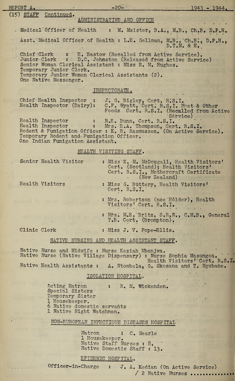 (15) STAFF Continued. ADMINISTRATIVE AND OFFICE Medical'Officer of Health M. Maister, B.A., M.B., Ch.B. D.P.H. Asst.^Medical Officer,of Health : L.-E, Gellman, M.B;,'Ch.B;, D.P.H., D.T.M, & H.. Chief’Clerk : E. Bastow (Recalled from Active Service). Junior Clerk ~: D.C. Johnston (Released from Active Service) Senior Woman Clerical Assistant : Miss E, M, Hughes. Temporary Junior Clerk. Temporary Junior Women Clerical Assistants (2). One Native Messenger. INSPECTORATE. Chief Health Inspector : J. G. Bigley, Cert.‘R;S.I. Health Inspector (Dairy): C.F. Wyatt.'Cert; R.S.I. Moat & Other Foods Cert. R.S.I, (Recalled from Active ’Service) Health Inspector : R.E. Bunn, Cert.. R.S.I. * ; * Health Inspector - : Mrs. E.A. Thompson, Cert. R.S.I. Rodent & Fumigation Officer : K. B. Rasmussen. (On Active Service). Temporary Rodent and*Fumigation’Officer.. One Indian Fumigation- Assistant-,- HEALTH VISITING STAFF. Senior Health Visitor : Miss'E.-M, McDougall, Health Visitors’ Cert. (Scotland); Health Visitors’ Cert. R.S.I., Mothercraft Certificate • • (New Zealand) Health Visitors : Miss’G. Buttery, Health Visitors’ Cert. R.S.I. * : Mrs. Robertson'(nee’Holder), Health Visitors’ Cert. R.S.I, Clinic Clerk : Mrs; M.E.’Britz, S.R.N., C.M.B ., General T.B. Cert. (Brompton). * • : Miss J. V. Pope-Ellis. NATIVE NURSING AND HEALTH ASSISTANT STAFF. Native Nurse and Midwife : Nurse Keziah Mbanjwa. Native Nurse (Native Village Dispensary) : Nurse Sophia Masongoa. Health Visitors’'Cert. R.S.I. Native Health Assistants : A. Ntombela, G. Skosana and T. Ngubane. ISOLATION’ HOSPITAL. * 11 • * t ‘ * ' Acting Matron : R. M. Wickenden. Special Sisters Temporary Sister 1 Housekeeper. 6 Native domestic servants 1 Native Night Watchman. NON-EUROPEAN INFECTIOUS DISEASES HOSPITAL Matron : C. Searle 1 Housekeeper. Native Staff Nurses : 8. Native Domestic Staff : 13. EPIDEMIC HOSPITAL. . . - . Officer-in-Charge : J, A. Kedian (On Active Service) / 2 Native Nurses