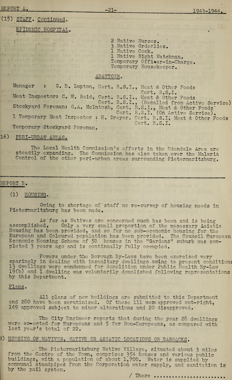 1943-1944. -21- (15) STAFF. Continued* . , . . .1 7 . ■ EPIDEMIC HOSPITAL. 2 Native Nurses. 3 Native Orderlies. 1 Native Cook. 1 Native Night Watchman. Temporary Offioer-in-Charge. Temporary Housekeeper. ABATTOIR. Manager : G. B. Lupton, Cert. R.S.I., Meat'& Other Foods _. Cert. R.S.I. Meat Inspector: C. W. Reid, Cert. R.S.I., Meat & Other Foods ■ Cert. R.S.I., (Recalled from Active Service) Stockyard Foreman: G.A. McIntosh, Cert. R.S.I., Meat & Other Foods’ * Cert. R.S.I. (Oh Active Service). 1 Temporary Meat Inspector : H. Dreyer. Cert; R.S;i; Meat & Other Foods _ ’ Cert. R.S.I. Temporary Stockyard Foreman. 16) PERI-URBAN AREAS. The Local Health Commission’s efforts in the Edendale Area are steadily expanding. The Commission has also taken over the Malaria Control of the other peri-urban areas surrounding Pietermaritzburg. REPORT B. (1) HOUSING. Owing to shortage of’staff no re-survey of housing needs in Pietermaritzburg has been made. As'far as Natives are concerned much has been and is being accomplished. Only a very small proportion of the necessary Asiatic Housing has been provided, and so far no sub-economic housing for the European and Coloured population has been provided. The Council European Economic Housing Scheme of JO houses in the ’'Gardens” suburb was com¬ pleted 3 years ago and is continually fully occupied. Powers wonder the Borough By-Laws have been exercised very sparingly in dealing with insanitary dwellings owing to present conditions 13 dwellings were condemned for demolition under Public Health By-Lav/ 19(b) and 1 dwelling was voluntarily demolished following representations by this Department. Plans. All plans of new buildings are submitted to this Department and 280 have been scrutinised. Of these 111 weie approved out-right, 149 approved subject to minor alterations and 20 disapproved. The City Engineer reports that during the year 28 dwellings were er-ected for Europeans and J for Non-Europeans, as compared with last year’s total of 22. 2) HOUSING OF NATIVES, NATIVE OR ASIATIC LOCATIONS OR BARRACKS. . The Pietermaritzburg Native Village, situated about 3 miles from the Centre of the Town, comprises 354 houses and various public buildings, with a population of about 1,700. Water is supplied by communal standpipes from the Corporation water supply, and sanitation is by the pail system. / There