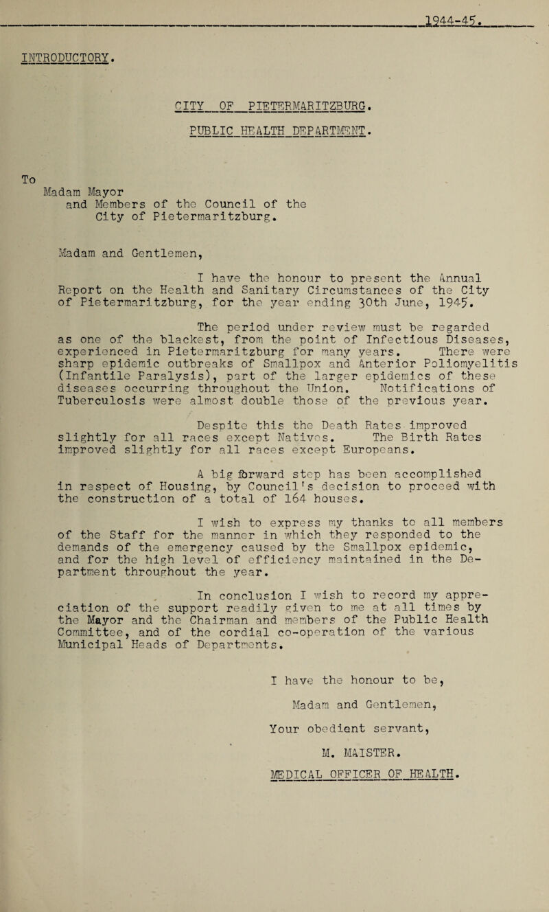 1944-45. INTRODUCTORY. CITY OF PIETERMARITZBURG. PUBLIC HEALTH DEPARTMENT. To Madam Mayor and Members of the Council of the City of Pietermaritzburg. Madam and Gentlemen, I have the honour to present the Annual Report on the Health and Sanitary Circumstances of the City of Pietermaritzburg, for the year ending 30th June, 194-5. The period under review must be regarded as one of the blackest, from the point of Infectious Diseases, experienced in Pietermaritzburg for many years. There were sharp epidemic outbreaks of Smallpox and Anterior Poliomyelitis (Infantile Paralysis), part of the larger epidemics of these diseases occurring throughout the Union. Notifications of Tuberculosis were almost double those of the previous year. Despite this the Death Rates improved slightly for all races except Natives. The Birth Rates improved slightly for all races except Europeans. A big forward step has been accomplished in respect of Housing, by Council's decision to proceed with the construction of a total of 164 houses. I wish to express my thanks to all members of the Staff for the manner in which they responded to the demands of the emergency caused by the Smallpox epidemic, and for the high level of efficiency maintained in the De¬ partment throughout the year. In conclusion I wish to record my appre¬ ciation of the support readily given to me at all times by the Mayor and the Chairman and members of the Public Health Committee, and of the cordial co-operation of the various Municipal Heads of Departments. I have the honour to be, Madam and Gentlemen, Your obedient servant, M. MA1STER.