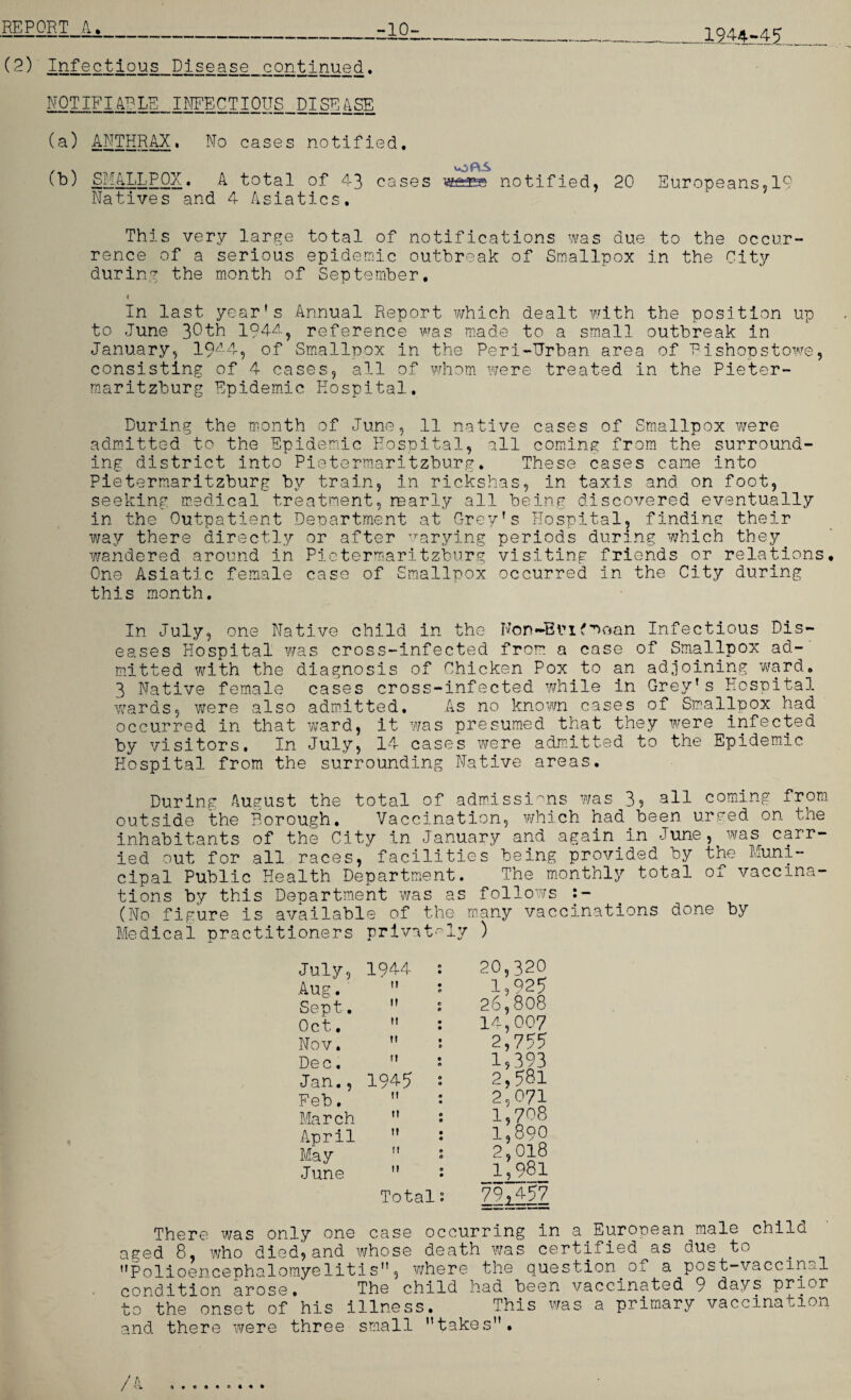 1944-45 (2) Infectious Disease continued. NOTIFIABLE infectious disease (a) ANTHRAX. No cases notified. (b) SMALLPOX. A total of 43 cases wes notified, 20 Europeans,19 Natives and 4 Asiatics, This very large total of notifications was due to the occur¬ rence of a serious epidemic outbreak of Smallpox in the City during the month of September. 4 In last year's Annual Report which dealt with the position up to June 30th 194^, reference was made to a small outbreak in January, 19A4, of Smallpox in the Peri-Urban area of Bishopstowe, consisting of 4 cases, all of whom were treated in the Pieter¬ maritzburg Epidemic Hospital. During the month of June, 11 native cases of Smallpox were admitted to the Epidemic Hospital, all coming from the surround¬ ing district into Pietermaritzburg. These cases came into Pietermaritzburg by train, in rickshas, in taxis and on foot, seeking medical treatment,marly all being discovered eventually in the Outpatient Department at Grey's Hospital, finding their way there directly or after varying periods during which they^ wandered around in Pietermaritzburg visiting friends or relations. One Asiatic female case of Smallpox occurred in the City during this month. In July, one Native child in the Non-Brifmoan Infectious Dis¬ eases Hospital was cross-infected from a case of Smallpox ad¬ mitted with the diagnosis of Chicken Pox_to an adjoining ward. 3 Native female cases cross-infected while in Grey's Hospital wards, were also admitted. As no known cases of Smallpox had occurred in that ward, it was presumed that they were infected by visitors. In July, 14 cases were admitted to the Epidemic Hospital from the surrounding Native areas. During August the total of admissions was 3, all coming from outside the Borough. Vaccination, which had.been, urged on the inhabitants of the City in January and again in June, was carr¬ ied out for all races, facilities being provided by the Muni¬ cipal Public Health Department. The monthly total of vaccina¬ tions by this Department was as follows (No figure is available of the many vaccinations done by Medical practitioners privately ) 20,320 1,925 26,808 14,007 2,755 1,393 2,581 2,071 1,708 1,890 2,018 1,981 79,457 July, 1944 : Aug.'  1 Sept.  : Oct.  : Nov.  Dec.  * Jan., 1945 • Feb.  : March  : April  : May  : June  : Total; There was only one case occurring in a European male child aged 8, who died,and whose death was certified as due to Polioencephalomyelitis, where the question 0* a post—vaccinal condition arose• The child had been vaccinated 9 days prior to the onset of his illness. This was a primary vaccination and there were three small takes. t / A