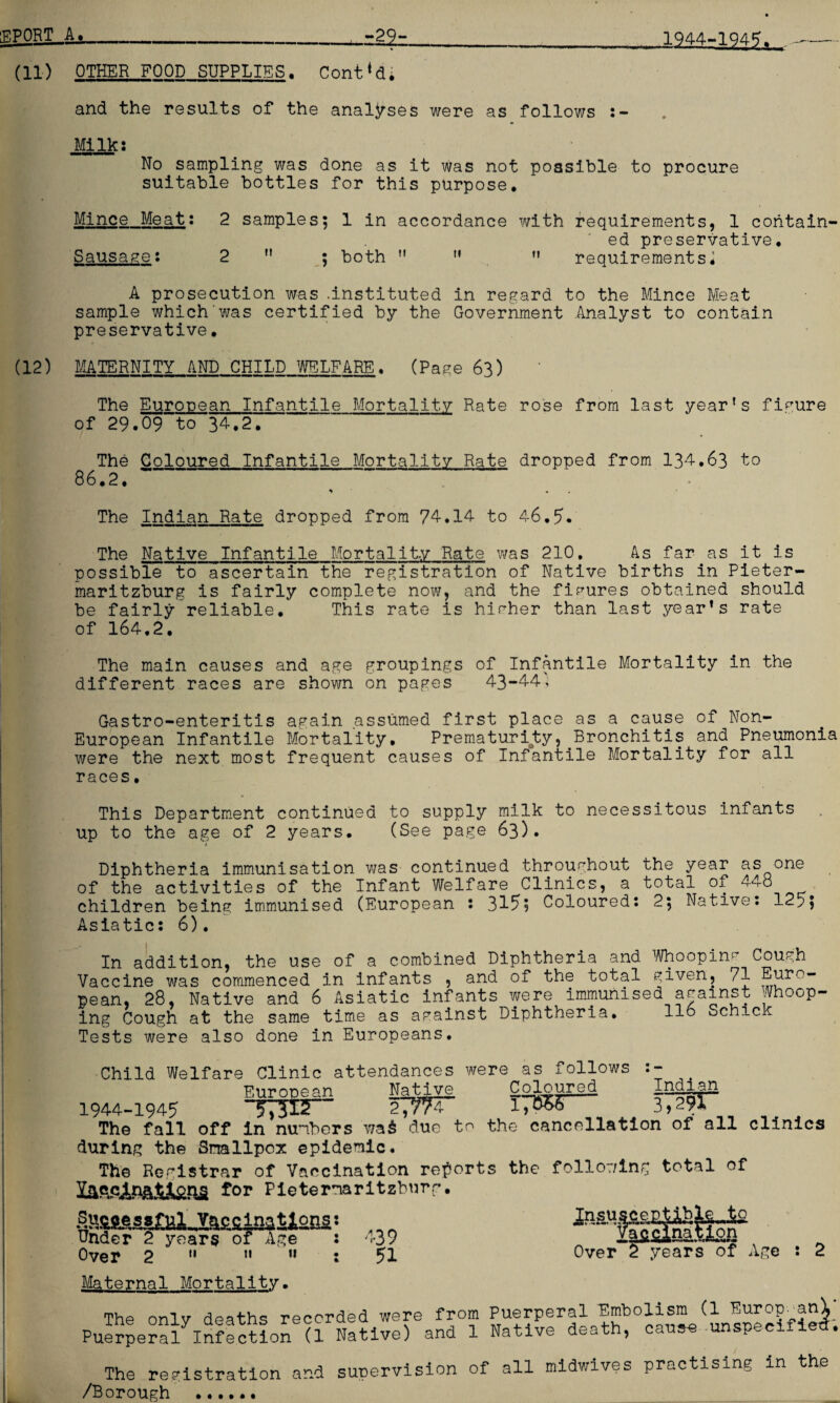 tF,PORT A.___, -29- (11) OTHER FOOD SUPPLIES. Cont*d. 1944-1945. - and the results of the analyses were as follows Milk: No sampling was done as it was not possible to procure suitable bottles for this purpose. Mince Meat: 2 samples; 1 in accordance with requirements, 1 contain¬ ed preservative. Sausage: 2 M ; both   M requirements, A prosecution was .instituted in regard to the Mince Meat sample which was certified by the Government Analyst to contain preservative• (12) MATERNITY AND CHILD WELFARE. (Page 63) The European Infantile Mortality Rate rose from last year's figure of 29.09~to 34,2. The Coloured Infantile Mortality Rate dropped from 134,63 to 86.2. w The Indian Rate dropped from 74.14 to 46,5. The Native Infantile Mortality Rate was 210. As far as it is possible to ascertain the registration of Native births in Pieter¬ maritzburg is fairly complete now, and the figures obtained should be fairly reliable. This rate is hirher than last year’s rate of 164,2. The main causes and age groupings of Infantile Mortality in the different races are shown on pages 43-44, Gastro-enteritis a^ain assumed first place as a cause of Non- European Infantile Mortality. Prematurity,.Bronchitis and Pneumonia were the next most frequent causes of Infantile Mortality for all races. This Department continued to supply milk to necessitous infants up to the age of 2 years. (See page 63). » Diphtheria immunisation was continued throughout the year as one of the activities of the Infant Welfare Clinics, a total of 448 children being immunised (European : 315; Coloured: 2; Native: 125; Asiatic: 6). In addition, the use of a combined Diphtheria and Whoopin^ Cough Vaccine was commenced in infants , and of the total given, 71 pean, 28, Native and 6 Asiatic infants were immunised against Whoop- ing Cough at the same time as against Diphtheria. llo Schick Tests were also done in Europeans. Child Welfare Clinic attendances were as follows :- European Native Coloured 1944-1945 5,515 2,774 17B55 3,291 The fall off in nunhcrs waS duo to the cancellation of all clinics during the Smallpox epidemic. The Registrar of Vaccination reports the following total of ^or Pietermaritzburg. Under 2 years of Age : 439 Over 2 “ »» » s 51 Over 2 years of Age : 2 Maternal Mortality. The only deaths recorded were from Puerperal Embolism (1 Europ_a.nl Puerperal Infection6(1 Native) and 1 Native death, cause unspecified. The registration and supervision of all midwives practising in the /Borough .