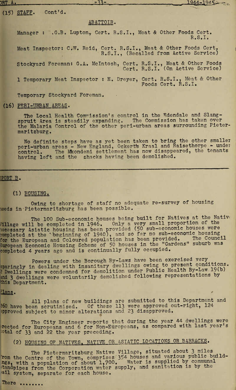 (15) STAFF. Cont’d. ABATTOIR. Manager : ,G.B. Lupton,. Cert. R.S.I., Meat & Other Foods Cert. R.S.I. Meat Inspector: C.W. Reid, Cert. R.S.I., Meat & Other Foods Cert. R.S.I., (Recalled from Active Service) Stockyard Foreman: G.A. McIntosh, Cert. R.S.I., Meat & Other Foods Cert. R.S.I. (On Active Service) 1 Temporary Meat Inspector : H. Dreyer, Cert, R.S.I., Meat & Other Foods Cert, R.S.I. Temporary Stockyard Foreman. (16) PERI-URBAN AREAS. The Local Health Commission’s control in the Edendale and Slang- spruit Area is steadily expanding. The Commission has taken over the Malaria Control of the other peri-urban areas surrounding Pieter* maritzburg. No definite steps have as yet been taken to bring the other smaller peri-urban areas - New England, Ockertfs Kraal and Raisethorpe - undei control. The Mkondeni settlement has now disappeared, the tenants having left and the shacks having been demolished. SPORT B. (1) HOUSING. Owing to shortage of staff no adequate re-survey of housing leeds in-Pietermaritzburg has been possible. The 100 Sub-economic houses being built for Natives at the Nativ< Milage will be completed in 194-6. Only a very small proportion of the lecessary Asiatic housing has been provided (50 sub-economic houses were completed at the 'beginning of 194-0), and so far no sub-economic housing for the European and Coloured population has been provided. The Council European Economic Housing Scheme of 50 houses in the ’’Gardens suburb was completed 4 years ago and is continually fully occupied. Powers under the Borough By-Laws have been exercised very sparingly in dealing with insanitary dwellings owing to conditions. I Dwellings were condemned for demolition under Public Health By-Law 1/vb) and 3 dwellings were voluntarily demolished following representations by this Department, All plans of new buildings are submitted to this Department and ?60 have been scrutinised. Of these 113 were approved out-right, 124 approved subject to minor alterations and 23 disapproved, ! The City Engineer reports that during the year 44 dwellings were iTected for Europeans and 6 for Non-Europeans, as compared with last year s ;otal of 33 and 22 the year preceding. (2) HOUSING OF NATIVES, NATIVE OR ASTATIC LOCATIONS OR J3 ARRACKS. The Pietermaritzburg Native Village, situated about 3 miles 'rom the Centre of the Town, comprises 354 houses and various public build- ngs, with a population of about 1,700. Water is supplied by communal standpipes from the Corporation water supply, and sanitation is by tne ail system, separate for each house. There