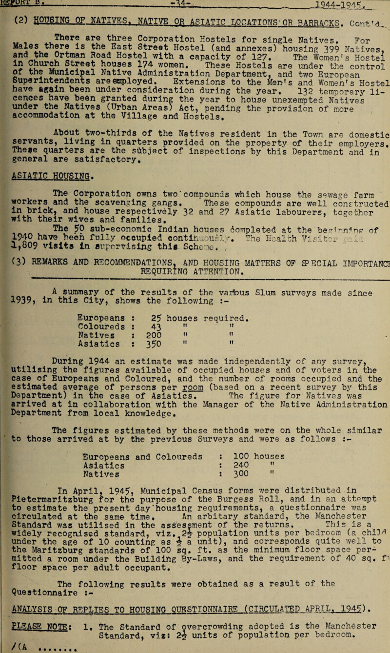 SESsiiA-SA————----^4- .___X944-194-5, (2) HOUSING OF NATIVES. NATIVE OR ASIATIC LOCATIONS'OR BARRACKS. Cont'd,. 1There are three Corporation Hostels for single Natives. For MaIeL a1*? *s Eas^ street Hostel (and annexes) housing 399 Natives, and the Ortman Road Hostel with a capacity of 127. The Women’s Hostel *5 2J}urcn Street houses 174 women. These Hostels are under the control or the Municipal Native Administration Department, and two European Superintendents are employed. Extensions to the Men1s and Women’s Hostel have again been under consideration during the year, 132 temporary li¬ cences have been granted during the year to house unexempted Natives under the Natives (Urban Areas; Act, pending the provision of more accommodation at the Village and Hostels. About two-thirds of the Natives resident in the Town are domestic servants, living in quarters provided on the property of their employers. These quarters are the subject of inspections by this Department and in general are satisfactory. ASIATIC HOUSING. The Corporation owns two'compounds which house the sewage farm workers and the scavenging gangs. These compounds are well constructed in brick, and house respectively 32 and 27 Asiatic labourers, together with their wives and families. The 50 sub-economic Indian houses completed at the been nn**n<? of 1940 have been fully occupied continuously*. The Health Visitor coir 1,809 visits in supervising this Scheme, (3) REMARKS AND RECOMMENDATIONS, AND HOUSING MATTERS OP FECIAL IMPORTANCE REQUIRING ATTENTION. A summary of the results of the various Slum surveys made since 1939? in this City, shows the following Europeans : 25 houses required. Coloureds : 43 it it Natives : 200 ii t! Asiatics : 350 it 11 During 1944 an estimate was made independently of any survey, Utilising the figures available of occupied houses and of voters in the case of Europeans and Coloured, and the number of rooms occupied and the estimated average of persons per room (based on a recent survey by this Department) in the case of Asiatics. The figure for Natives was arrived at in collaboration with the Manager of the Native Administration Department from local knowledge. The figures estimated by these methods were on the whole similar to those arrived at by the previous Surveys and were as follows . Europeans and Coloureds : 100 houses Asiatics : 240  Natives : 300 H In April, 1945, Municipal Census forms were distributed in Pietermaritzburg for the purpose of the Burgess Roll, and in an attempt to estimate the present day'housing requirements, a questionnaire was circulated at the same time. An arbitary standard, the Manchester Standard was utilised in the assessment of the returns. This is a widely recognised standard, viz, 2$ population units per bedroom (a child' under the age of 10 counting as i a unit), and corresponds quite well to the Maritzburg standards of 100 sq. ft. as the minimum floor space per¬ mitted a room under the Building By-Laws, and the requirement of 40 sq. f-i floor space per adult occupant. The following results were obtained as a result of the Questionnaire 1 ANALYSIS OF REPLIES TO HOUSING QUESTIONNAIRE (CIRCULATED APRIL,__19_45). I •• fr . ELEASE NOTE; 1. The Standard of overcrowding adopted is the Manchester Standard, vizi 2-J units of population per bedroom. ! /(A ..