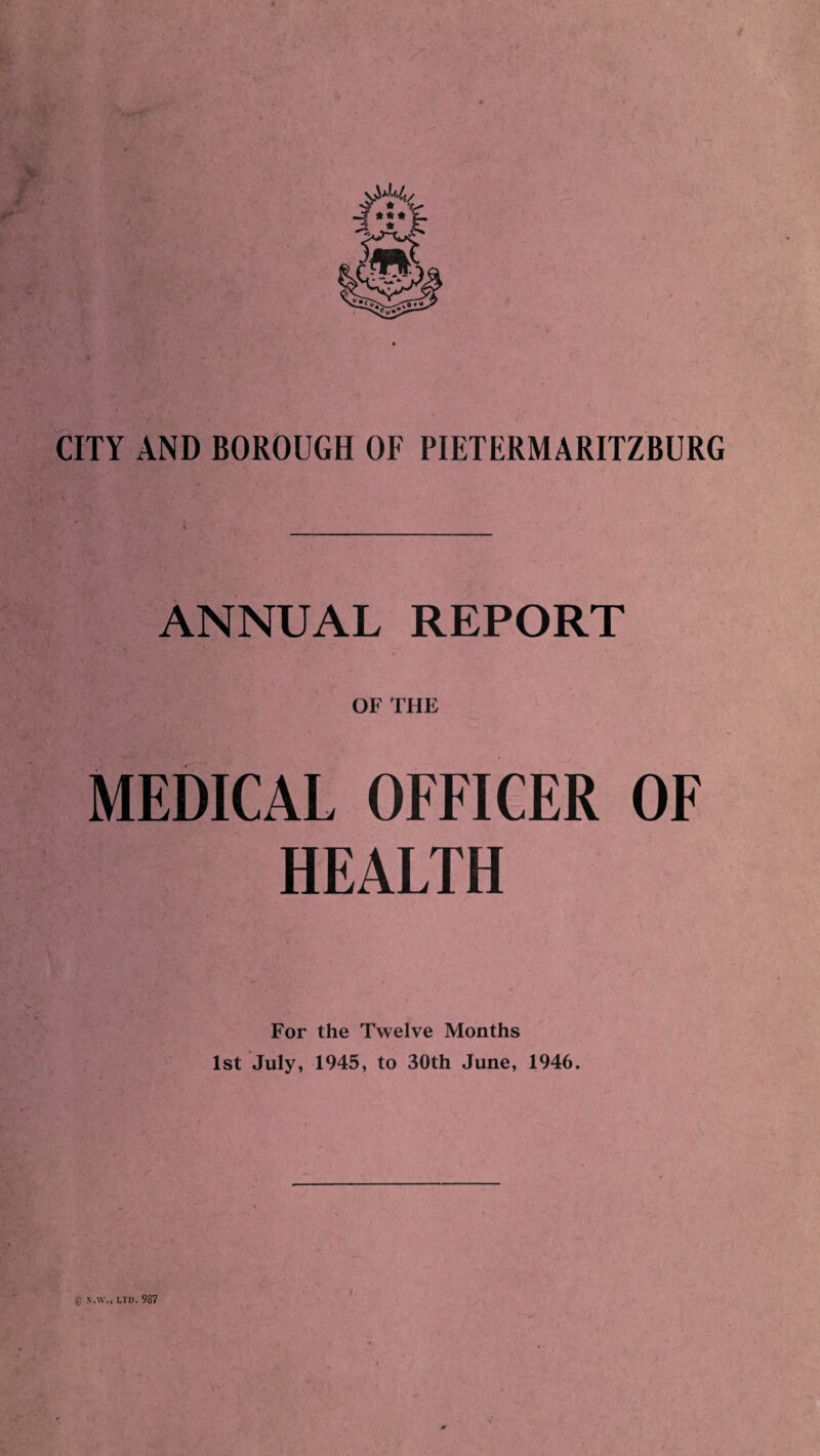 CITY AND BOROUGH OF PIETERMARITZBURG ANNUAL REPORT OF THE MEDICAL OFFICER OF HEALTH For the Twelve Months 1st July, 1945, to 30th June, 1946. 4) X.W., LTD. 987 V