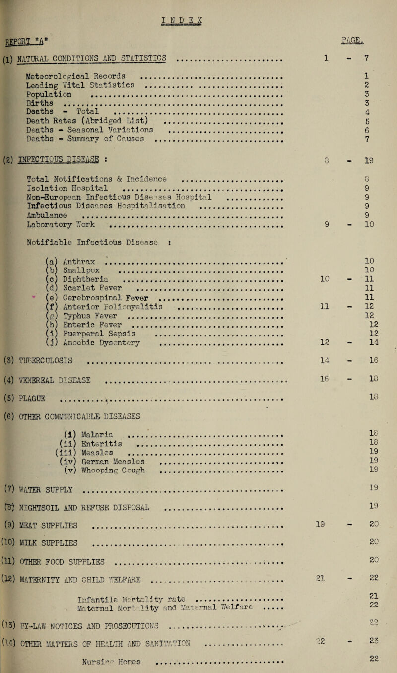 INDEX REPQRTJLti PAGE. (I) NATURAL CONDITIONS AND STATISTICS _...... 1 - 7 Meteorological Records .. 1 Leading Vital Statistics . 2 Population ..... 3 Births .,.. 3 Deaths - Total . 4 Death Rates (Abridged List) ... 5 Deaths - Seasonal Variations ... 6 Deaths - Summary of Causes . 7 (2) INFECTIOUS DISEASE : Total Notifications & Incidence ....... Isolation Hospital ... Non-European Infectious Diseases Hospital Infectious Diseases Hospitalisation Ambulance . Laboratory {York . Notifiable Infectious Disease : (a) Anthrax ... (b) Smallpox .. (c) Diphtheria. .. (d) Scarlet Fever . (e) Cerebrospinal Fever .. Cf) Anterior Poliomyelitis (u) Typhus Fever ... (h) Enteric Fever . (i) Puerperal Sepsis . (j) Amoebic Dysentery .. (3) TUBERCULOSIS . (4) VENEREAL DISEASE ... (5) PLAGUE .... (6) OTHER COMMUNICABLE DISEASES (1) Malaria . (ii) Enteritis .... (iii) Measles . (iv) German Measles (v) Whooping Cough (7) WATER SUPPLY .. (B) NIGHTSOIL AND REFUSE DISPOSAL (9) MEAT SUPPLIES ... (10) MILK SUPPLIES ... (11) OTHER FOOD SUPPLIES .. (12) MATERNITY AND CHILD WELFARE . Infantile Mortal5ty rate .. Maternal Mortality and Maternal Welfare ...., 03) BY-LAW NOTICES AND PROSECUTIONS ../ (14) OTHER MATTERS OF HEALTH AND SANITATION .................. 3 9 10 11 12 14 16 19 21 02 19 8 9 9 9 9 10 10 10 11 11 11 12 12 12 12 14 16 13 18 18 18 19 19 19 19 19 20 20 20 22 21 22 99 23 Nursi^” Homes 22