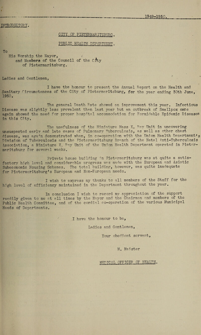 1949-1950. nmODUCTQRY. CITY OF PIETERMARITZBURG. PUBLIC HEALTH DEP/'.P.Tr.!ENT. To His Worship the Mayor, / and Members of the Council of the Cfty of Pietermaritzburg, Ladies and Gentlemen, I have the honour to present the Annual Peport on the Health and Sanitary Circumstances of the City of Pietermaritzburg, for the year ending 30th June, 1950. The general Death Pate showed an improvement this year. Infectious Disease was slightly less prevalent than last year but an outbreak of Smallpox once again showed the need for proner hospital accommodate on for Formidable Epidemic Diseases in this Cety, The usefulness of the Menlature Mass X. ^av Unit in uncovering unsuspected early and late cases of Pulmonary c'uberculose.s, as well as other chest disease, was aga^’n demonstrated when, in co-operate on weth the Une'on Health Department's Division of Tuberculosis and. the Pe'etermaretzburg Br-'^nch of the Natal /'nti-Tuberculosis Association, a Miniature X. C'ey Unit of the Union Health Department operated in Pieter¬ maritzburg for several weeks. Private house building 'n Pieterm.aritzburg was at quite a satis¬ factory high level and considerable progress p'cs made with the European and Asiatic Subeconomic Housing Schemes. The total building, hovjever, was quite inadequate for Pietermaritzburg’s European and Non-European needs. I wish to express ray thanks to all members of the Staff for the high level of efficiency maintained in the Department throughout the year. In conclusion I wish to record my appreciation of the support readily given to me at all times by the Mayor and the Chairman and members of the Public Health Committee, and of the cordial co-operation of the various Municipal Heads of Departments. I have the honour to be, Ladies and Gentlemen, Your obedient servant, U, Maister