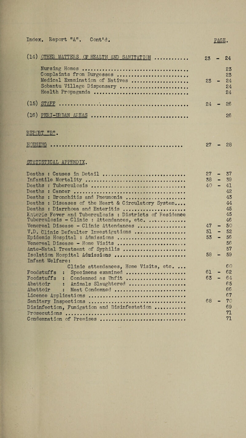 Index. Report nA”, C ont'd. PAGE (14) OTHER MATTERS OF HEALTH AM) SANITATION . 23 - 24 Nursing Homes . 23 Complaints from Burgesses ...... 23 Medical Examination of Natives . 23 - 24 Sobantu Village Dispensary . 24 Health Propaganda .. 24 (15) STAFF .•. 24 - 26 (16) PERI-URBAN AREAS . 26 REPORT »B. HOUSING 27 - 28 STATISTICAL APPENDIX. Deaths : Causes in Detail . 27 - 37 Infantile Mortality . 38 - 39 Deaths i Tuberculosis . 40 - 41 Deaths : Cancer ..... 42 Deaths : Bronchitis and Pneumonia ... 43 Deaths : Diseases of the Heart & Circulatory System,.., 44 Deaths i Diarrhoea and Enteritis ...... 45 Enteric Fever and Tuberculosis : Districts of Residence 45 Tuberculosis - Clinic : Attendances, etc. . ,v. 46 Venereal Disease - Clinic Attendances . 47 - 50 V.D. Clinic Defaulter Investigations ... 51 - 52 Epidemic Hospital : Admissions . 53 - 56 Venereal Disease - Home Visits ... 56 Ante-Natal Treatment of Syphilis .... 57 Isolation Hospital Admissions . 58 - 59 Infant Welfare*. Clinic attendances, Home Visits, etc. ... 60 Foodstuffs : Specimens examined . 61 - 62 Foodstuffs : Condemned as Unfit . 63 - 64 Abattoir ; Animals Slaughtered .. 65 Abattoir : Meat Condemned .... 66 Licence Applications ..... 67 Sanitary Inspections . 68 - 70 Disinfection, Fumigation and Disinfestation.. 69 Prosecutions ..... 71 Condemnation of Premises ..... 71