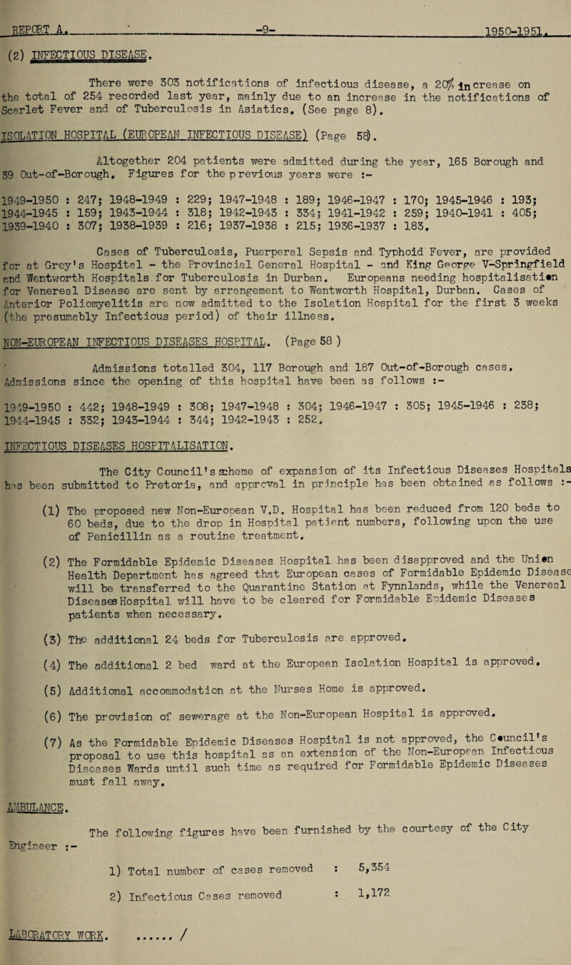 (2) INFECTIOUS DISEASE. There were 303 notifications of infectious disease, a 2Of, increase on the total of 254 recorded last year, mainly due to an increase in the notifications of Scarlet Fever and of Tuberculosis in Asiatics. (See page 8). ISOLATION HOSPITAL (EUROPEAN INFECTIOUS DISEASE) (Page 58). Altogether 204 patients were admitted during the year, 165 Borough and 39 Out-of-Borough. Figures for the previous years were :- 1949-1950 : 247; 1948-1949 : 229; 1947-1948 : 189; 1946-1947 : 170; 1945-1946 : 193; 1944-1945 : 159; 1943-1944 : 318; 1942-1943 : 334; 1941-1942 : 259; 1940-1941 : 405; 1939-1940 : 307; 1938-1939 : 216; 1937-1938 : 215; 1936-1937 : 183. Cases of Tuberculosis, Puerperal Sepsis and Typhoid Fever, are provided for at Grey’s Hospital - the Provincial General Hospital - and King George V-Springfield and Wentworth Hospitals for Tuberculosis in Durban. Europeans needing hospitalisation for Venereal Disease are sent by arrangement to Wentworth Hospital, Durban. Cases of Anterior Poliomyelitis are now admitted to the Isolation Hospital for the first 3 weeks (the presumably Infectious period) of their illness. NON-EUROPEAN INFECTIOUS DISEASES HOSPITAL. (Page 58 ) Admissions totalled 304, 117 Borough and 187 Out-of-Borough cases. Admissions since the opening of this hospital have been as follows :- 1919-1950 : 442; 1948-1949 : 308; 1947-1948 : 304; 1946-1947 : 305; 1945-1946 : 238; 1944-1945 : 332; 1943-1944 : 344; 1942-1943 : 252, INFECTIOUS DISEASES HOSPITALISATION. The City Council’s scheme of expansion of its Infectious Diseases Hospitals has been submitted to Pretoria, and approval in principle has been obtained as follows (1) The proposed new Non-Eurooean V.D. Hospital has been reduced from 120 beds to 60 beds, due to the drop in Hospital patient numbers, following upon the use of Penicillin as a routine treatment. (2) The Formidable Epidemic Diseases Hospital has been disapproved and the Uni#n Health Department has agreed that European cases of Formidable Epidemic Disease will be transferred to the Quarantine Station at Fynnlands, while the Venereal Diseases Hospital will have to be cleared for Formidable Epidemic Diseases patients when necessary. (3) The additional 24 beds for Tuberculosis are approved. (4) The additional 2 bed ward at the European Isolation Hospital is approved. (5) Additional accommodation at the Nurses Home is approved. (6) The provision of sewerage at the Non-European Hospital is approved, (7) As the Formidable Epidemic Diseases Hospital is not approved, the Council s proposal to use this hospital as an extension of the Non-European Infectious Diseases Wards until such time as required for Formidable Epidemic Diseases must fall away. AMBULANCE. The following figures have been furnished by the courtesy of the City Engineer : - 1) Total number of cases removed : 5,354 2) Infectious Cases removed : 1,172 LABORATORY wore. /