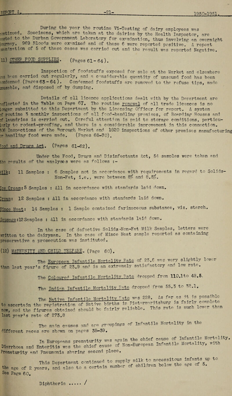 report ../l -21- 1950-1951. .During the year the routine Vi-Testing of dairy employees was jontinued. Specimens9 which are taken at the dairies by the Health Inspector, are posted to the Durban Government Laboratory for examination, thus involving an overnight journey. 909 Bloods were examined and of these 6 were reported positive. A repeat ;xnmination of 5 of these cases was carried out and the result was reported Negative. 11) OTHER„F00L_SH£P^TES. (Pages 61 - 64 ). Inspection of foodstuffs exposed for sale at the Market and elsewhere ms bren carried out regularly, and a considerable quantity of unsound food, has been :ondemned (Pages 63 - 64 ). Condemned foodstuffs are removed to the refuse tips, made inusoble, and disposed of by dumping. Details of all licence applications dealt with by the Department are reflected in the Table on Page 67. The routine renewal of all trade licences is no Longer submitted to this Department by the Licensing Officer for report. A system Df routine 3 monthlv inspections of all fcod-handline premises, of Boarding Houses and Df laundries is carried out. Careful attention is paid to storage conditions, particu¬ larly to rodent-proofing, and there is a considerable improvement in this connection. 506 Inspections of the Borough Market and 1020 inspections of other premises manufacturing or handling food were made, (Pages 68-70). ?ood and Drugs Act. (Pages 61-62). Under the Food, Drugs and Disinfectants Act, 54 samples were taken and the results of the analyses were as follows lUlk: 11 Samples : 6 Samples not in accordance with requirements in regard to Solids- Non-Fat, i.e., were between and B.5%. Ice Cream:5 Samples : All in accordance with standards laid down. Dream: 12 Samples : All in accordance with standards laid down. Mince Meat: 14 Samples : 1 Sample contained farinaceous substance, viz. starch. Sausage:12Samples : All in accordance with standards laid down. In the case of defective Solids -Non-Fat Milk Samples, letters were written to the dairyman. In the case of Mince Meat sample reported as containing preservative a prosecution was instituted. [12) MATERNITY AND CHILD PELFAPE. (page 60). The European Infantile Mortality patA of 23.6 was very slightly lower than last year’s figure of 23.9 and is an extremely satisfactory and low rate. The Coloured Infantile Mortality Pate dropped from 110.lto 48.5. The Indian lTvPnnt.ilp Mortality R?te dropped from 55.3 to 32.1. The Native Infantile MortalitvJ^te was 228. As far^as it is Possible to ascertain the registration of Native births in Paet^rmari z urp ns air Y _ thrm now, and the figures obtained should be fairly reliable, T is ra e i. . last year’s rate of 273.8 | ' The main causes and are groupings of Infantile Mortality in the different races are shown on pages 38-39. In Europeans prematurity was again the chief cause of Diarrhoea and Enteritis was the chief cause of Non-European Infantile Mortality, Prematurity and Pneumonia sharing second place. This Department continued to supply milk to necessitous infants up to the age of 2 years, and also to a certain number of children below the age of 5. See Page 60. Diphtheria /