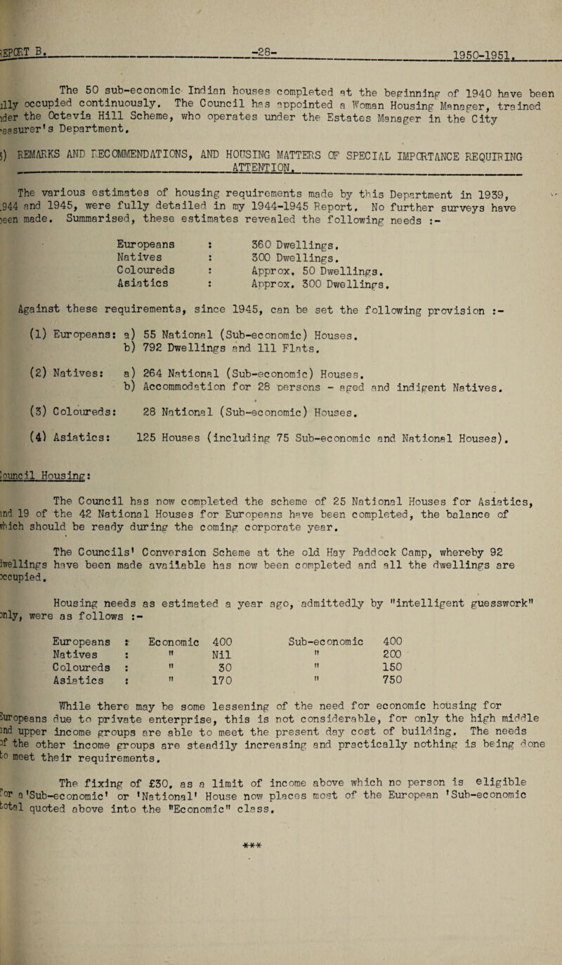 iEPOKTB. -28- 1950-1951. The 50 sub-economic' Indian houses completed at the beginning of 1940 have been illy occupied continuously. The Council has appointed a Woman Housing Manager, trained ider the Octavia Hill Scheme, who operates under the Estates Manager in the City •easurer’s Department, 5) REMARKS AND RECOMMENDATIONS, AND HOUSING MATTERS OF SPECIAL IMPORTANCE REQUIRING ATTENTION. The various estimates of housing requirements made by this Department in 1939, .944 and 1945, were fully detailed, in my 1944-1945 Report. No further surveys have )een made. Summarised, these estimates revealed the following needs :- Europeans Natives Coloureds Asiatics 360 Dwellings. 300 Dwellings. Approx, 50 Dwellings. Approx. 300 Dwellings. Against these requirements, since 1945, can be set the following provision :— (1) Europeans: a) 55 National (Sub-economic) Houses. b) 792 Dwellings and 111 Flats. (2) Natives: a) 264 National (Sub-economic) Houses, b) Accommodation for 28 persons - aged and indigent Natives. (3) Coloureds: 28 National (Sub-economic) Houses. (4) Asiatics: 125 Houses (including 75 Sub-economic and National Houses). louncil Housing: The Council has now completed the scheme of 25 National Houses for Asiatics, md 19 of the 42 National Houses for Europeans have been completed, the balance of vhich should be ready during the coming corporate year. The Councils’ Conversion Scheme at the old Hay Paddock Camp, whereby 92 iwellings have been made available has now been completed and all the dwellings are occupied. Housing needs as estimated a year ago, admittedly by intelligent guesswork tfily, were as follows :- Europeans t Economic 400 Sub-economic 400 Natives : t» Nil H 200 Coloureds : n 30 fl 150 Asiatics : t? 170 II 750 While there may be some lessening of the need for economic housing for Europeans due to private enterprise, this is not considerable, for only the high middle 2nd upper income groups are able to meet the present day cost of building. The needs the other income groups are steadily increasing and practically nothing is being done to meet their requirements. The fixing of £30. as a limit of income above which no person is eligible a’Sub-economic’ or ’National’ House now places most of the European ’Sub-economic total quoted above into the Economic class. ***