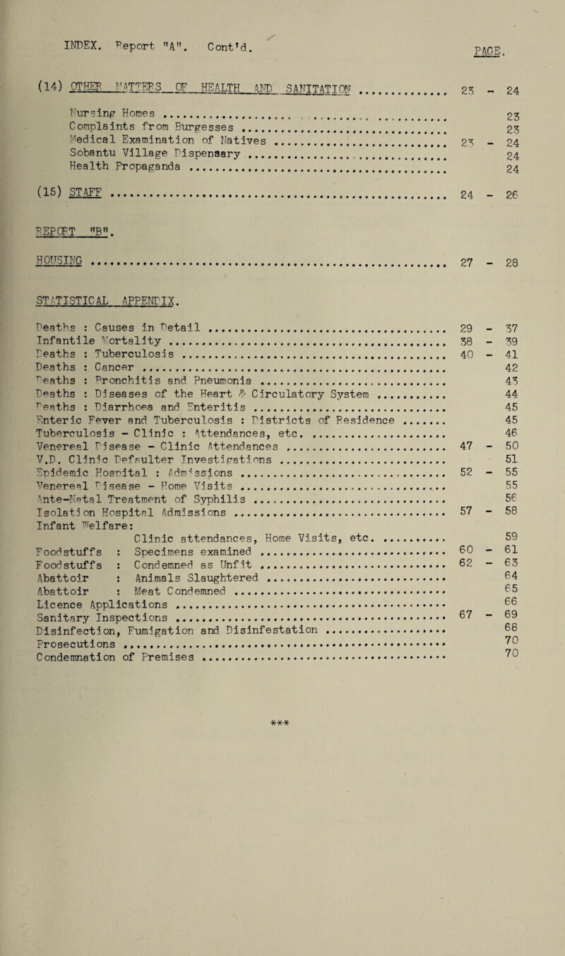 INDEX. Deport A. ContTd. PAGE. (14) OTHEP_NATTERS OF HEALTH AND SANITATION . 23 ~ 24 Nursing Homes . ........ .. 23 Complaints from Burgesses . 23 Medical Examination of Natives . 2? - 24 Sobantu Village Dispensary . 24 Health Propaganda .. 24 (15) STAFF . 24 - 26 P.5PQFT ’’B11. HOUSING . 27 - 28 STATISTICAL APPENTIX. Deaths : Causes in Detail . 29 - 37 Infantile Mortality . 38 - 39 Deaths : Tuberculosis ... 40 - 41 Deaths : Cancer . 42 reaths : bronchitis and Pneumonia . 43 Deaths : Diseases of the Heart & Circulatory System . 44 deaths : Diarrhoea and Enteritis . 45 Enteric Fever and Tuberculosis : Districts of Residence . 45 Tuberculosis - Clinic : Attendances, etc. 46 Venereal Disease - Clinic Attendances . 47 - 50 V.D. Clinic Defaulter Investigations ... 51 Epidemic Hosnital : Admissions . 52 - 55 Venereal Disease - Home Visits ..... 55 Ante-Natal Treatment of Syphilis .. 56 Isolation Hospital Admissions . 57 - 58 Infant Welfare: Clinic attendances, Home Visits, etc.. 59 Foodstuffs : Specimens examined . 60 - 61 Foodstuffs : Condemned as Unfit . 62 ~ 6 3 Abattoir : Animals Slaughtered . 64 Abattoir : Meat Condemned . 65 Licence Applications ... 66 Sanitary Inspections . 67 - 69 Disinfection, Fumigation and Disinfestation . 68 Prosecutions ......*. ^6 Condemnation of Premises . ?0 ***